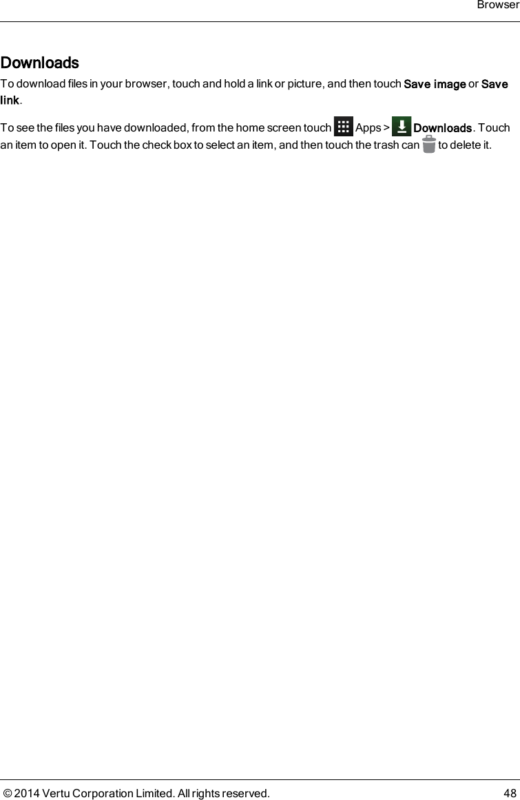 DownloadsTo download files in your browser, touch and hold a link or picture, and then touch Save image or Savelink.To see the files you have downloaded, from the home screen touch Apps&gt; Downloads. Touchan item to open it. Touch the check box to select an item, and then touch the trash can to delete it.Browser© 2014 Vertu Corporation Limited. All rights reserved. 48