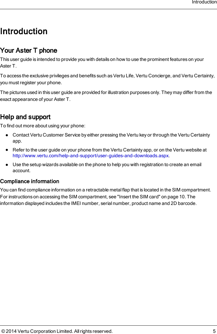 IntroductionYour AsterT phoneThis user guide is intended to provide you with details on how to use the prominent features on yourAsterT.To access the exclusive privileges and benefits such as Vertu Life, Vertu Concierge, and Vertu Certainty,you must register your phone.The pictures used in this user guide are provided for illustration purposes only. They may differ from theexact appearance of your AsterT.Help and supportTo find out more about using your phone:lContact Vertu Customer Service by either pressing the Vertu key or through the Vertu Certaintyapp.lRefer to the user guide on your phone from the Vertu Certainty app, or on the Vertu website athttp://www.vertu.com/help-and-support/user-guides-and-downloads.aspx.lUse the setup wizards available on the phone to help you with registration to create an emailaccount.Compliance informationYou can find compliance information on a retractable metal flap that is located in the SIM compartment.For instructions on accessing the SIM compartment, see &quot;Insert the SIM card&quot; on page 10. Theinformation displayed includes the IMEI number, serial number, product name and 2D barcode.Introduction© 2014 Vertu Corporation Limited. All rights reserved. 5