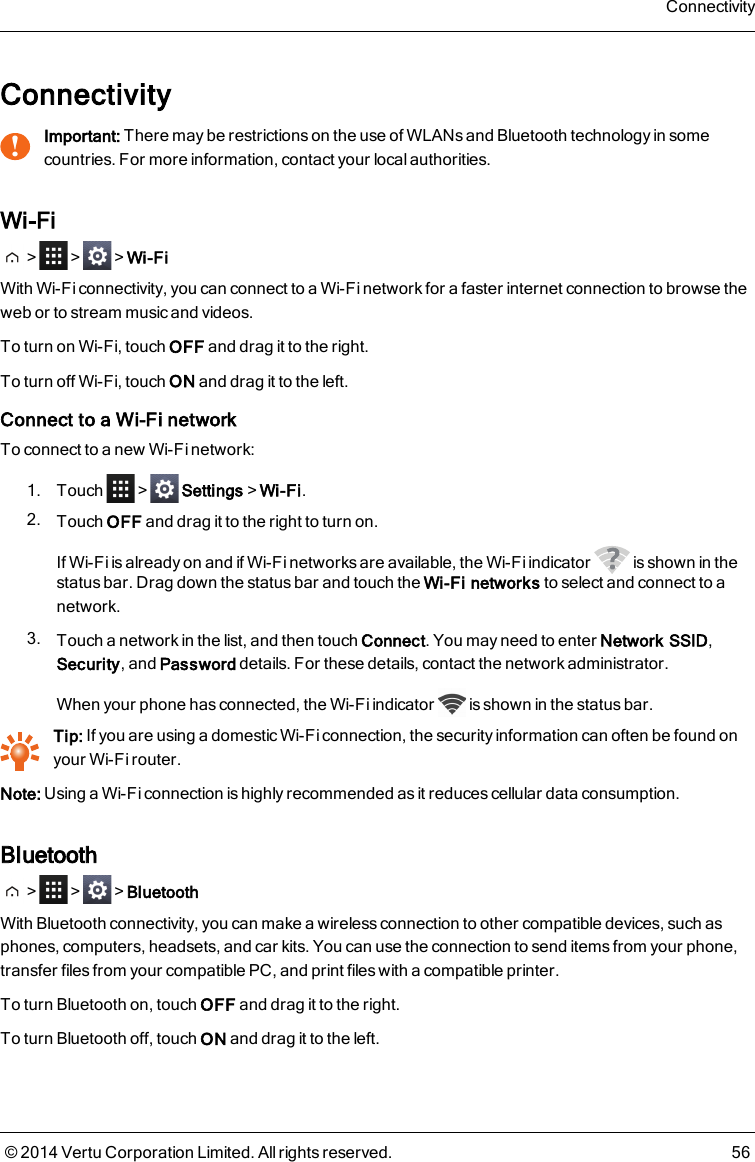 Connectivity!Important: There may be restrictions on the use of WLANs and Bluetooth technology in somecountries. For more information, contact your local authorities.Wi-Fi&gt; &gt; &gt;Wi-FiWith Wi-Fi connectivity, you can connect to a Wi-Fi network for a faster internet connection to browse theweb or to stream music and videos.To turn on Wi-Fi, touch OFF and drag it to the right.To turn off Wi-Fi, touch ON and drag it to the left.Connect to a Wi-Fi networkTo connect to a new Wi-Fi network:1. Touch &gt; Settings&gt;Wi-Fi.2. Touch OFF and drag it to the right to turn on.If Wi-Fi is already on and if Wi-Fi networks are available, the Wi-Fi indicator is shown in thestatus bar. Drag down the status bar and touch the Wi-Fi networks to select and connect to anetwork.3. Touch a network in the list, and then touch Connect. You may need to enter Network SSID,Security, and Password details. For these details, contact the network administrator.When your phone has connected, the Wi-Fi indicator is shown in the status bar.Tip: If you are using a domestic Wi-Fi connection, the security information can often be found onyour Wi-Fi router.Note: Using a Wi-Fi connection is highly recommended as it reduces cellular data consumption.Bluetooth&gt; &gt; &gt;BluetoothWith Bluetooth connectivity, you can make a wireless connection to other compatible devices, such asphones, computers, headsets, and car kits. You can use the connection to send items from your phone,transfer files from your compatible PC, and print files with a compatible printer.To turn Bluetooth on, touch OFF and drag it to the right.To turn Bluetooth off, touch ON and drag it to the left.Connectivity© 2014 Vertu Corporation Limited. All rights reserved. 56