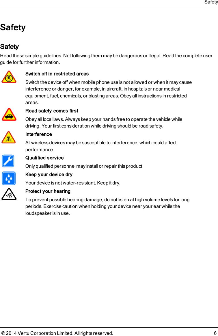 SafetySafetyRead these simple guidelines. Not following them may be dangerous or illegal. Read the complete userguide for further information.Switch off in restricted areasSwitch the device off when mobile phone use is not allowed or when it may causeinterference or danger, for example, in aircraft, in hospitals or near medicalequipment, fuel, chemicals, or blasting areas. Obey all instructions in restrictedareas.Road safety comes firstObey all local laws. Always keep your hands free to operate the vehicle whiledriving. Your first consideration while driving should be road safety.InterferenceAll wireless devices may be susceptible to interference, which could affectperformance.Qualified serviceOnly qualified personnel may install or repair this product.Keep your device dryYour device is not water-resistant. Keep it dry.Protect your hearingTo prevent possible hearing damage, do not listen at high volume levels for longperiods. Exercise caution when holding your device near your ear while theloudspeaker is in use.Safety© 2014 Vertu Corporation Limited. All rights reserved. 6