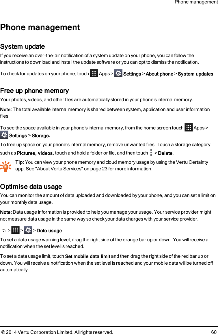 Phone managementSystem updateIf you receive an over-the-air notification of a system update on your phone, you can follow theinstructions to download and install the update software or you can opt to dismiss the notification.To check for updates on your phone, touch Apps&gt; Settings&gt;About phone&gt;System updates.Free up phone memoryYour photos, videos, and other files are automatically stored in your phone’s internal memory.Note: The total available internal memory is shared between system, application and user informationfiles.To see the space available in your phone’s internal memory, from the home screen touch Apps &gt;Settings&gt;Storage.To free up space on your phone&apos;s internal memory, remove unwanted files. Touch a storage categorysuch as Pictures, videos, touch and hold a folder or file, and then touch &gt;Delete.Tip: You can view your phone memory and cloud memory usage by using the Vertu Certaintyapp. See &quot;About Vertu Services&quot; on page 23 for more information.Optimise data usageYou can monitor the amount of data uploaded and downloaded by your phone, and you can set a limit onyour monthly data usage.Note: Data usage information is provided to help you manage your usage. Your service provider mightnot measure data usage in the same way so check your data charges with your service provider.&gt; &gt; &gt;Data usageTo set a data usage warning level, drag the right side of the orange bar up or down. You will receive anotification when the set level is reached.To set a data usage limit, touch Set mobile data limit and then drag the right side of the red bar up ordown. You will receive a notification when the set level is reached and your mobile data will be turned offautomatically.Phone management© 2014 Vertu Corporation Limited. All rights reserved. 60