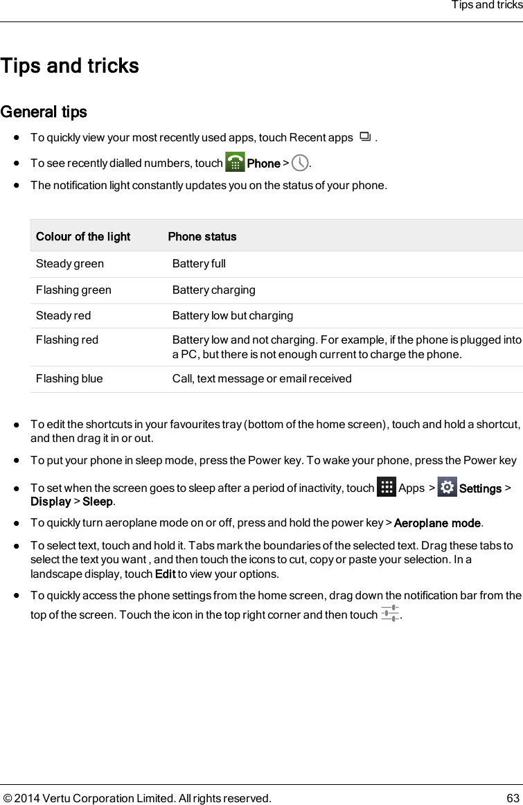 Tips and tricksGeneral tipslTo quickly view your most recently used apps, touch Recent apps .lTo see recently dialled numbers, touch Phone&gt; .lThe notification light constantly updates you on the status of your phone.Colour of the light Phone statusSteady green Battery fullFlashing green Battery chargingSteady red Battery low but chargingFlashing red Battery low and not charging. For example, if the phone is plugged intoa PC, but there is not enough current to charge the phone.Flashing blue Call, text message or email receivedlTo edit the shortcuts in your favourites tray (bottom of the home screen), touch and hold a shortcut,and then drag it in or out.lTo put your phone in sleep mode, press the Power key. To wake your phone, press the Power keylTo set when the screen goes to sleep after a period of inactivity, touch Apps &gt; Settings&gt;Display&gt;Sleep.lTo quickly turn aeroplane mode on or off, press and hold the power key&gt;Aeroplane mode.lTo select text, touch and hold it. Tabs mark the boundaries of the selected text. Drag these tabs toselect the text you want , and then touch the icons to cut, copy or paste your selection. In alandscape display, touch Edit to view your options.lTo quickly access the phone settings from the home screen, drag down the notification bar from thetop of the screen. Touch the icon in the top right corner and then touch .Tips and tricks© 2014 Vertu Corporation Limited. All rights reserved. 63