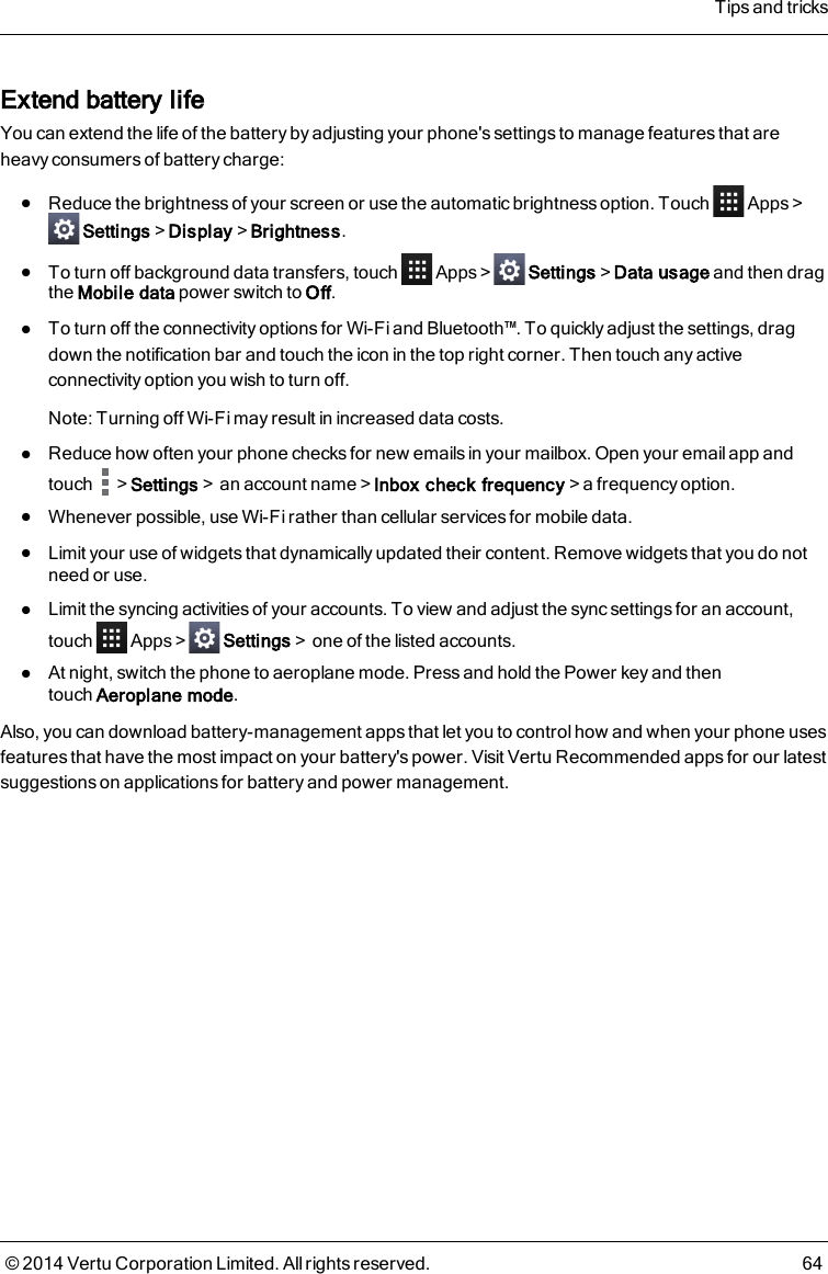 Extend battery lifeYou can extend the life of the battery by adjusting your phone&apos;s settings to manage features that areheavy consumers of battery charge:lReduce the brightness of your screen or use the automatic brightness option. Touch Apps&gt;Settings&gt;Display&gt;Brightness.lTo turn off background data transfers, touch Apps &gt; Settings&gt;Data usage and then dragthe Mobile data power switch to Off.lTo turn off the connectivity options for Wi-Fi and Bluetooth™. To quickly adjust the settings, dragdown the notification bar and touch the icon in the top right corner. Then touch any activeconnectivity option you wish to turn off.Note: Turning off Wi-Fi may result in increased data costs.lReduce how often your phone checks for new emails in your mailbox. Open your email app andtouch &gt;Settings&gt;an account name&gt;Inbox check frequency&gt;a frequency option.lWhenever possible, use Wi-Fi rather than cellular services for mobile data.lLimit your use of widgets that dynamically updated their content. Remove widgets that you do notneed or use.lLimit the syncing activities of your accounts. To view and adjust the sync settings for an account,touch Apps &gt; Settings&gt;one of the listed accounts.lAt night, switch the phone to aeroplane mode. Press and hold the Power key and thentouchAeroplane mode.Also, you can download battery-management apps that let you to control how and when your phone usesfeatures that have the most impact on your battery&apos;s power. Visit Vertu Recommended apps for our latestsuggestions on applications for battery and power management.Tips and tricks© 2014 Vertu Corporation Limited. All rights reserved. 64