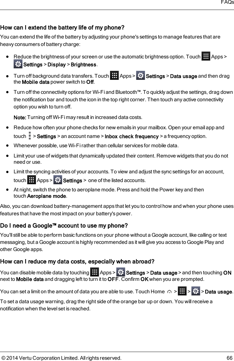 How can I extend the battery life of my phone?You can extend the life of the battery by adjusting your phone&apos;s settings to manage features that areheavy consumers of battery charge:lReduce the brightness of your screen or use the automatic brightness option. Touch Apps&gt;Settings&gt;Display&gt;Brightness.lTurn off background data transfers. Touch Apps&gt; Settings&gt;Data usage and then dragthe Mobile data power switch to Off.lTurn off the connectivity options for Wi-Fi and Bluetooth™. To quickly adjust the settings, drag downthe notification bar and touch the icon in the top right corner. Then touch any active connectivityoption you wish to turn off.Note: Turning off Wi-Fi may result in increased data costs.lReduce how often your phone checks for new emails in your mailbox. Open your email app andtouch &gt;Settings&gt;an account name&gt;Inbox check frequency&gt;a frequency option.lWhenever possible, use Wi-Fi rather than cellular services for mobile data.lLimit your use of widgets that dynamically updated their content. Remove widgets that you do notneed or use.lLimit the syncing activities of your accounts. To view and adjust the sync settings for an account,touch Apps&gt; Settings&gt;one of the listed accounts.lAt night, switch the phone to aeroplane mode. Press and hold the Power key and thentouchAeroplane mode.Also, you can download battery-management apps that let you to control how and when your phone usesfeatures that have the most impact on your battery&apos;s power.Do I need a Google™ account to use my phone?You&apos;ll still be able to perform basic functions on your phone without a Google account, like calling or textmessaging, but a Google account is highly recommended as it will give you access to Google Play andother Google apps.How can I reduce my data costs, especially when abroad?You can disable mobile data by touching Apps&gt; Settings&gt;Data usage&gt;and then touching ONnext to Mobile data and dragging left to turn it to OFF. Confirm OK when you are prompted.You can set a limit on the amount of data you are able to use. Touch Home &gt; &gt; &gt;Data usage.To set a data usage warning, drag the right side of the orange bar up or down. You will receive anotification when the level set is reached.FAQs© 2014 Vertu Corporation Limited. All rights reserved. 66