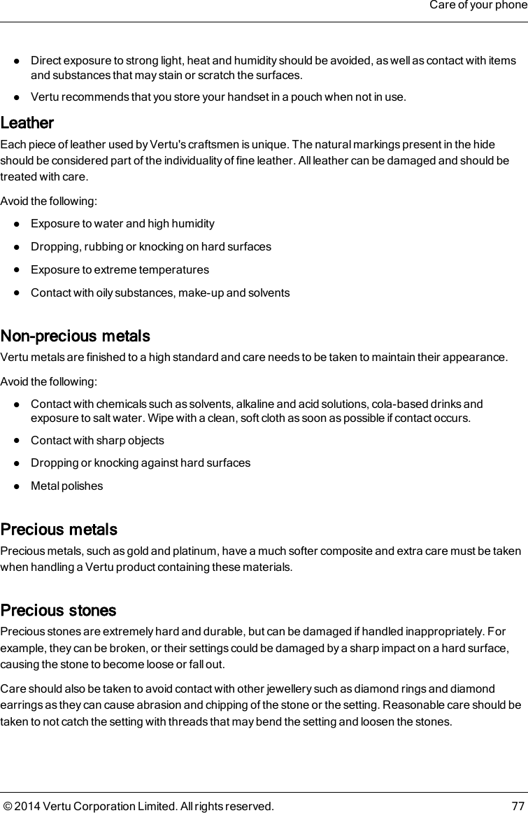 lDirect exposure to strong light, heat and humidity should be avoided, as well as contact with itemsand substances that may stain or scratch the surfaces.lVertu recommends that you store your handset in a pouch when not in use.LeatherEach piece of leather used by Vertu&apos;s craftsmen is unique. The natural markings present in the hideshould be considered part of the individuality of fine leather. Allleather can be damaged and should betreated with care.Avoid the following:lExposure to water and high humiditylDropping, rubbing or knocking on hard surfaceslExposure to extreme temperatureslContact with oily substances, make-up and solventsNon-precious metalsVertu metals are finished to a high standard and care needs to be taken to maintain their appearance.Avoid the following:lContact with chemicals such as solvents, alkaline and acid solutions, cola-based drinks andexposure to salt water. Wipe with a clean, soft cloth as soon as possible if contact occurs.lContact with sharp objectslDropping or knocking against hard surfaceslMetal polishesPrecious metalsPrecious metals, such as gold and platinum, have a much softer composite and extra care must be takenwhen handling a Vertu product containing these materials.Precious stonesPrecious stones are extremely hard and durable, but can be damaged if handled inappropriately. Forexample, they can be broken, or their settings could be damaged by a sharp impact on a hard surface,causing the stone to become loose or fall out.Care should also be taken to avoid contact with other jewellery such as diamond rings and diamondearrings as they can cause abrasion and chipping of the stone or the setting. Reasonable care should betaken to not catch the setting with threads that may bend the setting and loosen the stones.Care of your phone© 2014 Vertu Corporation Limited. All rights reserved. 77