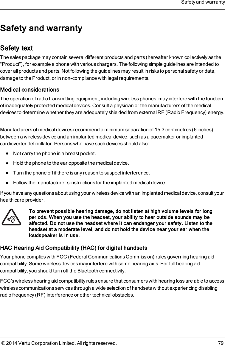 Safety and warrantySafety textThe sales package may contain several different products and parts (hereafter known collectively as the“Product”), for example a phone with various chargers. The following simple guidelines are intended tocover all products and parts. Not following the guidelines may result in risks to personal safety or data,damage to the Product, or in non-compliance with legal requirements.Medical considerationsThe operation of radio transmitting equipment, including wireless phones, may interfere with the functionof inadequately protected medical devices. Consult a physician or the manufacturers of the medicaldevices to determine whether they are adequately shielded from external RF (Radio Frequency) energy.Manufacturers of medical devices recommend a minimum separation of 15.3 centimetres (6 inches)between a wireless device and an implanted medical device, such as a pacemaker or implantedcardioverter defibrillator. Persons who have such devices should also:lNot carry the phone in a breast pocket.lHold the phone to the ear opposite the medical device.lTurn the phone off if there is any reason to suspect interference.lFollow the manufacturer’s instructions for the implanted medical device.If you have any questions about using your wireless device with an implanted medical device, consult yourhealth care provider.To prevent possible hearing damage, do not listen at high volume levels for longperiods. When you use the headset, your ability to hear outside sounds may beaffected. Do not use the headset where it can endanger your safety. Listen to theheadset at a moderate level, and do not hold the device near your ear when theloudspeaker is in use.HAC Hearing Aid Compatibility (HAC) for digital handsetsYour phone complies with FCC (Federal Communications Commission) rules governing hearing aidcompatibility. Some wireless devices may interfere with some hearing aids. For full hearing aidcompatibility, you should turn off the Bluetooth connectivity.FCC’s wireless hearing aid compatibility rules ensure that consumers with hearing loss are able to accesswireless communications services through a wide selection of handsets without experiencing disablingradio frequency (RF) interference or other technical obstacles.Safety and warranty© 2014 Vertu Corporation Limited. All rights reserved. 79