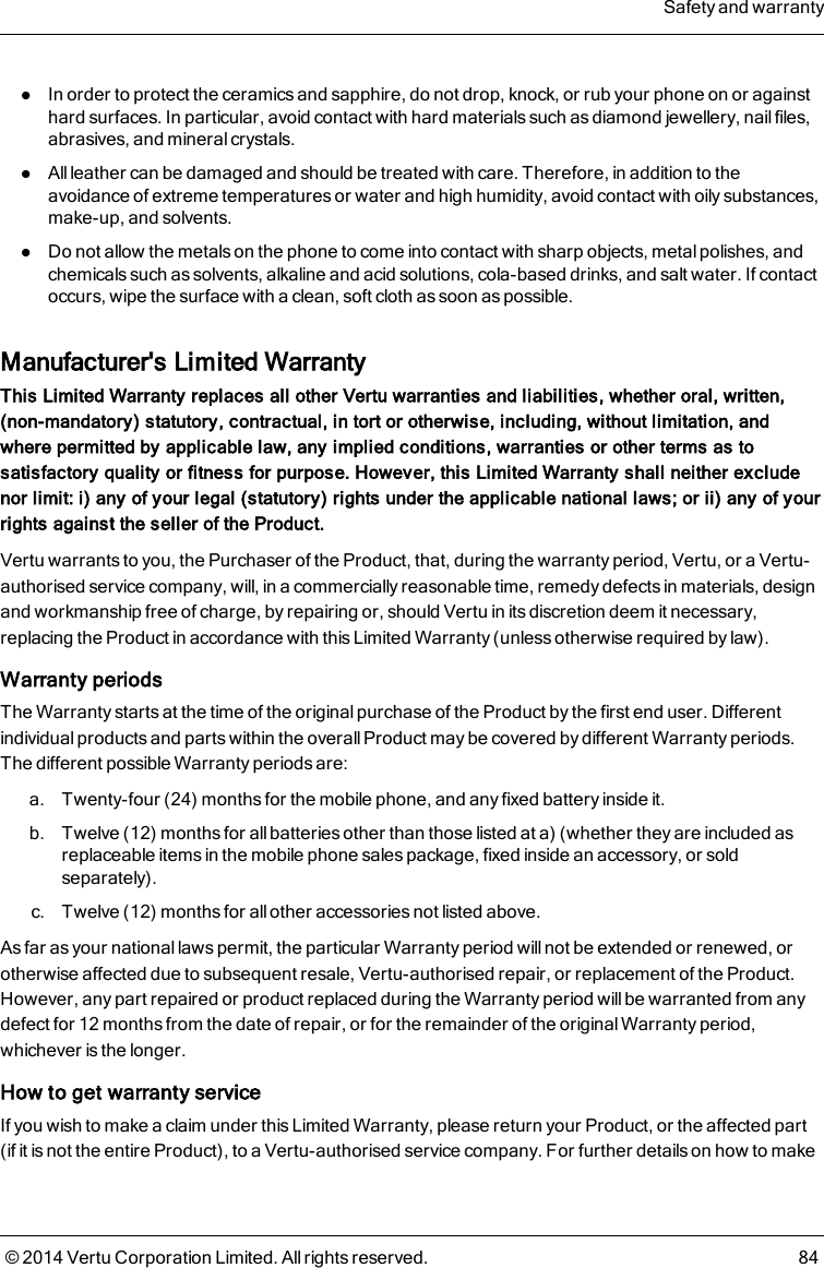 lIn order to protect the ceramics and sapphire, do not drop, knock, or rub your phone on or againsthard surfaces. In particular, avoid contact with hard materials such as diamond jewellery, nail files,abrasives, and mineral crystals.lAll leather can be damaged and should be treated with care. Therefore, in addition to theavoidance of extreme temperatures or water and high humidity, avoid contact with oily substances,make-up, and solvents.lDo not allow the metals on the phone to come into contact with sharp objects, metal polishes, andchemicals such as solvents, alkaline and acid solutions, cola-based drinks, and salt water. If contactoccurs, wipe the surface with a clean, soft cloth as soon as possible.Manufacturer&apos;s Limited WarrantyThis Limited Warranty replaces all other Vertu warranties and liabilities, whether oral, written,(non-mandatory) statutory, contractual, in tort or otherwise, including, without limitation, andwhere permitted by applicable law, any implied conditions, warranties or other terms as tosatisfactory quality or fitness for purpose. However, this Limited Warranty shall neither excludenor limit: i) any of your legal (statutory) rights under the applicable national laws; or ii) any of yourrights against the seller of the Product.Vertu warrants to you, the Purchaser of the Product, that, during the warranty period, Vertu, or a Vertu-authorised service company, will, in a commercially reasonable time, remedy defects in materials, designand workmanship free of charge, by repairing or, should Vertu in its discretion deem it necessary,replacing the Product in accordance with this Limited Warranty (unless otherwise required by law).Warranty periodsThe Warranty starts at the time of the original purchase of the Product by the first end user. Differentindividual products and parts within the overall Product may be covered by different Warranty periods.The different possible Warranty periods are:a. Twenty-four (24) months for the mobile phone, and any fixed battery inside it.b. Twelve (12) months for all batteries other than those listed at a) (whether they are included asreplaceable items in the mobile phone sales package, fixed inside an accessory, or soldseparately).c. Twelve (12) months for all other accessories not listed above.As far as your national laws permit, the particular Warranty period will not be extended or renewed, orotherwise affected due to subsequent resale, Vertu-authorised repair, or replacement of the Product.However, any part repaired or product replaced during the Warranty period will be warranted from anydefect for 12 months from the date of repair, or for the remainder of the original Warranty period,whichever is the longer.How to get warranty serviceIf you wish to make a claim under this Limited Warranty, please return your Product, or the affected part(if it is not the entire Product), to a Vertu-authorised service company. For further details on how to makeSafety and warranty© 2014 Vertu Corporation Limited. All rights reserved. 84