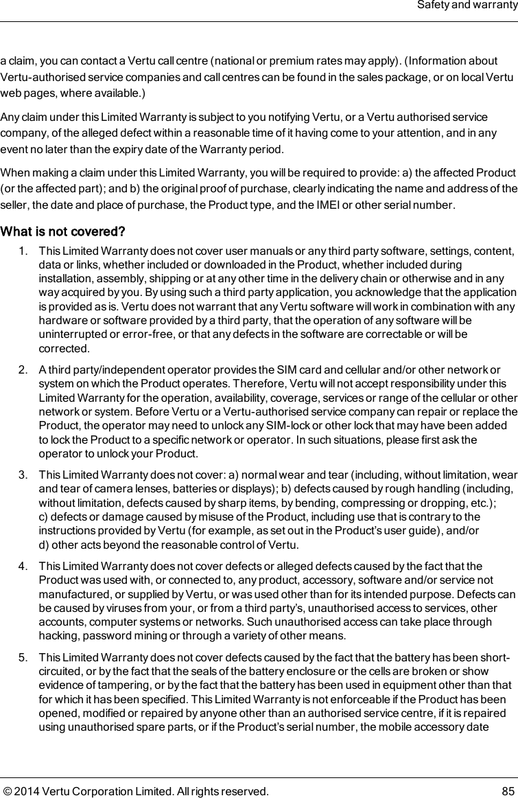 a claim, you can contact a Vertu call centre (national or premium rates may apply). (Information aboutVertu-authorised service companies and call centres can be found in the sales package, or on local Vertuweb pages, where available.)Any claim under this Limited Warranty is subject to you notifying Vertu, or a Vertu authorised servicecompany, of the alleged defect within a reasonable time of it having come to your attention, and in anyevent no later than the expiry date of the Warranty period.When making a claim under this Limited Warranty, you will be required to provide: a) the affected Product(or the affected part); and b) the original proof of purchase, clearly indicating the name and address of theseller, the date and place of purchase, the Product type, and the IMEI or other serial number.What is not covered?1. This Limited Warranty does not cover user manuals or any third party software, settings, content,data or links, whether included or downloaded in the Product, whether included duringinstallation, assembly, shipping or at any other time in the delivery chain or otherwise and in anyway acquired by you. By using such a third party application, you acknowledge that the applicationis provided as is. Vertu does not warrant that any Vertu software will work in combination with anyhardware or software provided by a third party, that the operation of any software will beuninterrupted or error-free, or that any defects in the software are correctable or will becorrected.2. A third party/independent operator provides the SIM card and cellular and/or other network orsystem on which the Product operates. Therefore, Vertu will not accept responsibility under thisLimited Warranty for the operation, availability, coverage, services or range of the cellular or othernetwork or system. Before Vertu or a Vertu-authorised service company can repair or replace theProduct, the operator may need to unlock any SIM-lock or other lock that may have been addedto lock the Product to a specific network or operator. In such situations, please first ask theoperator to unlock your Product.3. This Limited Warranty does not cover: a) normal wear and tear (including, without limitation, wearand tear of camera lenses, batteries or displays); b) defects caused by rough handling (including,without limitation, defects caused by sharp items, by bending, compressing or dropping, etc.);c) defects or damage caused by misuse of the Product, including use that is contrary to theinstructions provided by Vertu (for example, as set out in the Product’s user guide), and/ord) other acts beyond the reasonable control of Vertu.4. This Limited Warranty does not cover defects or alleged defects caused by the fact that theProduct was used with, or connected to, any product, accessory, software and/or service notmanufactured, or supplied by Vertu, or was used other than for its intended purpose. Defects canbe caused by viruses from your, or from a third party’s, unauthorised access to services, otheraccounts, computer systems or networks. Such unauthorised access can take place throughhacking, password mining or through a variety of other means.5. This Limited Warranty does not cover defects caused by the fact that the battery has been short-circuited, or by the fact that the seals of the battery enclosure or the cells are broken or showevidence of tampering, or by the fact that the battery has been used in equipment other than thatfor which it has been specified. This Limited Warranty is not enforceable if the Product has beenopened, modified or repaired by anyone other than an authorised service centre, if it is repairedusing unauthorised spare parts, or if the Product’s serial number, the mobile accessory dateSafety and warranty© 2014 Vertu Corporation Limited. All rights reserved. 85