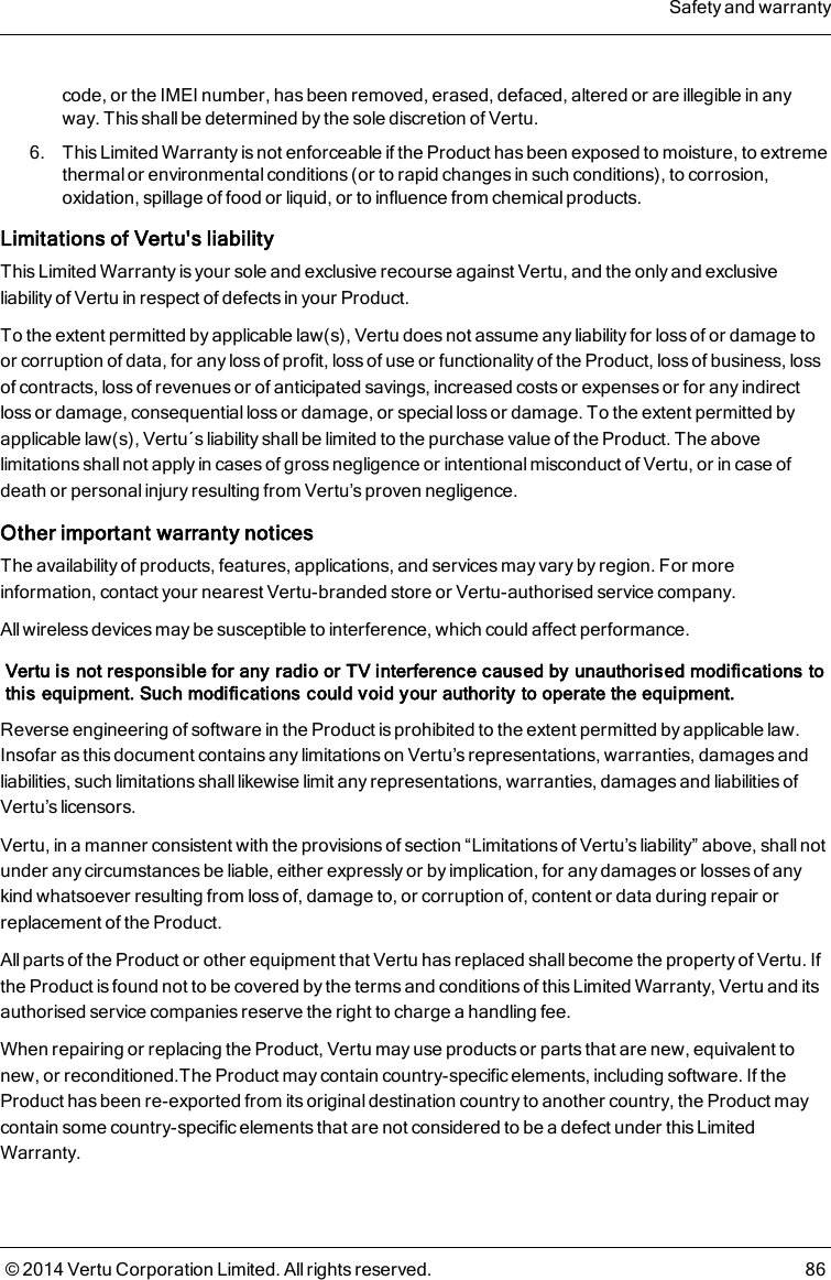 code, or the IMEI number, has been removed, erased, defaced, altered or are illegible in anyway. This shall be determined by the sole discretion of Vertu.6. This Limited Warranty is not enforceable if the Product has been exposed to moisture, to extremethermal or environmental conditions (or to rapid changes in such conditions), to corrosion,oxidation, spillage of food or liquid, or to influence from chemical products.Limitations of Vertu&apos;s liabilityThis Limited Warranty is your sole and exclusive recourse against Vertu, and the only and exclusiveliability of Vertu in respect of defects in your Product.To the extent permitted by applicable law(s), Vertu does not assume any liability for loss of or damage toor corruption of data, for any loss of profit, loss of use or functionality of the Product, loss of business, lossof contracts, loss of revenues or of anticipated savings, increased costs or expenses or for any indirectloss or damage, consequential loss or damage, or special loss or damage. To the extent permitted byapplicable law(s), Vertu´s liability shall be limited to the purchase value of the Product. The abovelimitations shall not apply in cases of gross negligence or intentional misconduct of Vertu, or in case ofdeath or personal injury resulting from Vertu’s proven negligence.Other important warranty noticesThe availability of products, features, applications, and services may vary by region. For moreinformation, contact your nearest Vertu-branded store or Vertu-authorised service company.All wireless devices may be susceptible to interference, which could affect performance.Vertu is not responsible for any radio or TV interference caused by unauthorised modifications tothis equipment. Such modifications could void your authority to operate the equipment.Reverse engineering of software in the Product is prohibited to the extent permitted by applicable law.Insofar as this document contains any limitations on Vertu’s representations, warranties, damages andliabilities, such limitations shall likewise limit any representations, warranties, damages and liabilities ofVertu’s licensors.Vertu, in a manner consistent with the provisions of section “Limitations of Vertu’s liability” above, shall notunder any circumstances be liable, either expressly or by implication, for any damages or losses of anykind whatsoever resulting from loss of, damage to, or corruption of, content or data during repair orreplacement of the Product.All parts of the Product or other equipment that Vertu has replaced shall become the property of Vertu. Ifthe Product is found not to be covered by the terms and conditions of this Limited Warranty, Vertu and itsauthorised service companies reserve the right to charge a handling fee.When repairing or replacing the Product, Vertu may use products or parts that are new, equivalent tonew, or reconditioned.The Product may contain country-specific elements, including software. If theProduct has been re-exported from its original destination country to another country, the Product maycontain some country-specific elements that are not considered to be a defect under this LimitedWarranty.Safety and warranty© 2014 Vertu Corporation Limited. All rights reserved. 86