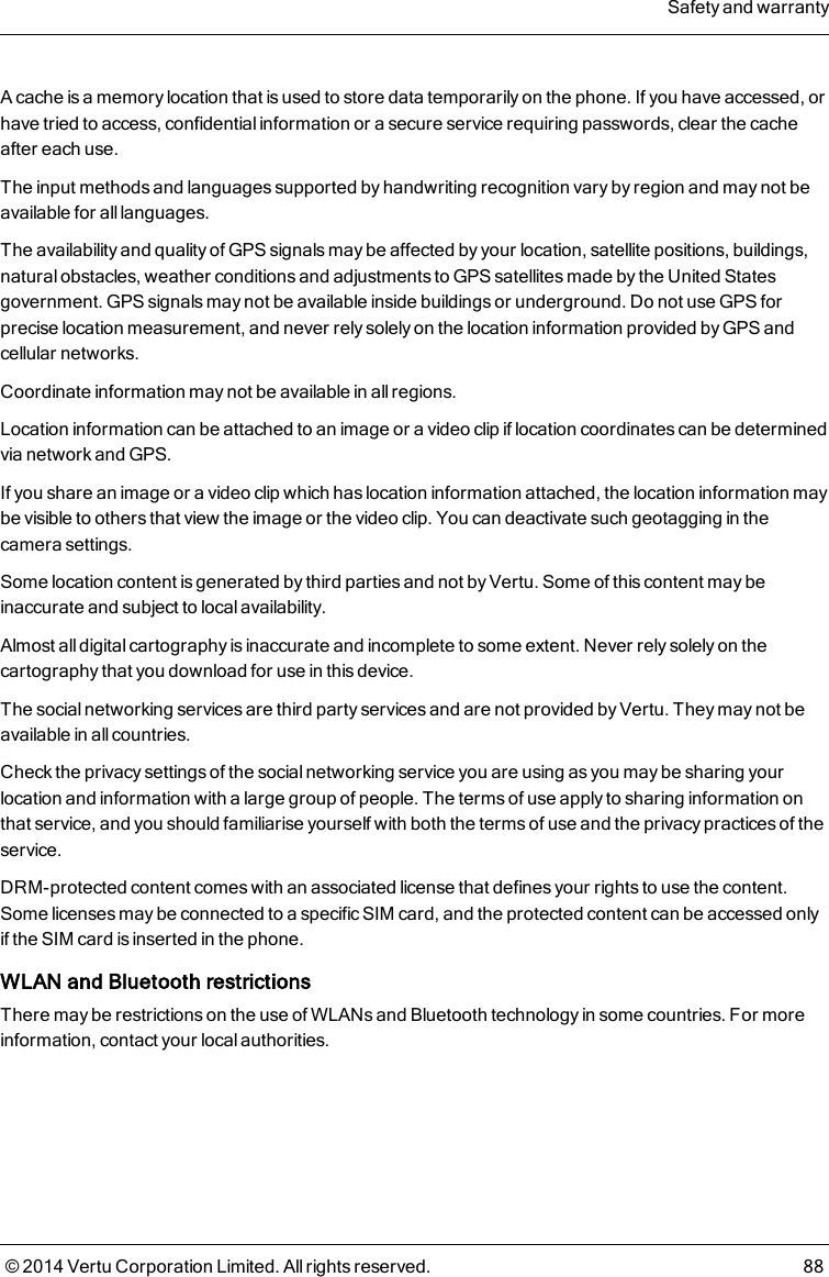 A cache is a memory location that is used to store data temporarily on the phone. If you have accessed, orhave tried to access, confidential information or a secure service requiring passwords, clear the cacheafter each use.The input methods and languages supported by handwriting recognition vary by region and may not beavailable for all languages.The availability and quality of GPS signals may be affected by your location, satellite positions, buildings,natural obstacles, weather conditions and adjustments to GPS satellites made by the United Statesgovernment. GPS signals may not be available inside buildings or underground. Do not use GPS forprecise location measurement, and never rely solely on the location information provided by GPS andcellular networks.Coordinate information may not be available in all regions.Location information can be attached to an image or a video clip if location coordinates can be determinedvia network and GPS.If you share an image or a video clip which has location information attached, the location information maybe visible to others that view the image or the video clip. You can deactivate such geotagging in thecamera settings.Some location content is generated by third parties and not by Vertu. Some of this content may beinaccurate and subject to local availability.Almost all digital cartography is inaccurate and incomplete to some extent. Never rely solely on thecartography that you download for use in this device.The social networking services are third party services and are not provided by Vertu. They may not beavailable in all countries.Check the privacy settings of the social networking service you are using as you may be sharing yourlocation and information with a large group of people. The terms of use apply to sharing information onthat service, and you should familiarise yourself with both the terms of use and the privacy practices of theservice.DRM-protected content comes with an associated license that defines your rights to use the content.Some licenses may be connected to a specific SIM card, and the protected content can be accessed onlyif the SIM card is inserted in the phone.WLAN and Bluetooth restrictionsThere may be restrictions on the use of WLANs and Bluetooth technology in some countries. For moreinformation, contact your local authorities.Safety and warranty© 2014 Vertu Corporation Limited. All rights reserved. 88