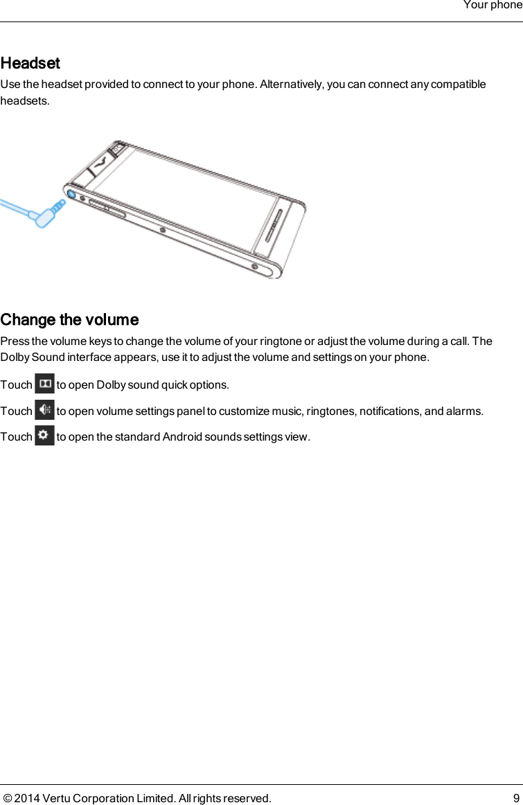 HeadsetUse the headset provided to connect to your phone. Alternatively, you can connect any compatibleheadsets.Change the volumePress the volume keys to change the volume of your ringtone or adjust the volume during a call. TheDolby Sound interface appears, use it to adjust the volume and settings on your phone.Touch to open Dolby sound quick options.Touch to open volume settings panel to customize music, ringtones, notifications, and alarms.Touch to open the standard Android sounds settings view.Your phone© 2014 Vertu Corporation Limited. All rights reserved. 9