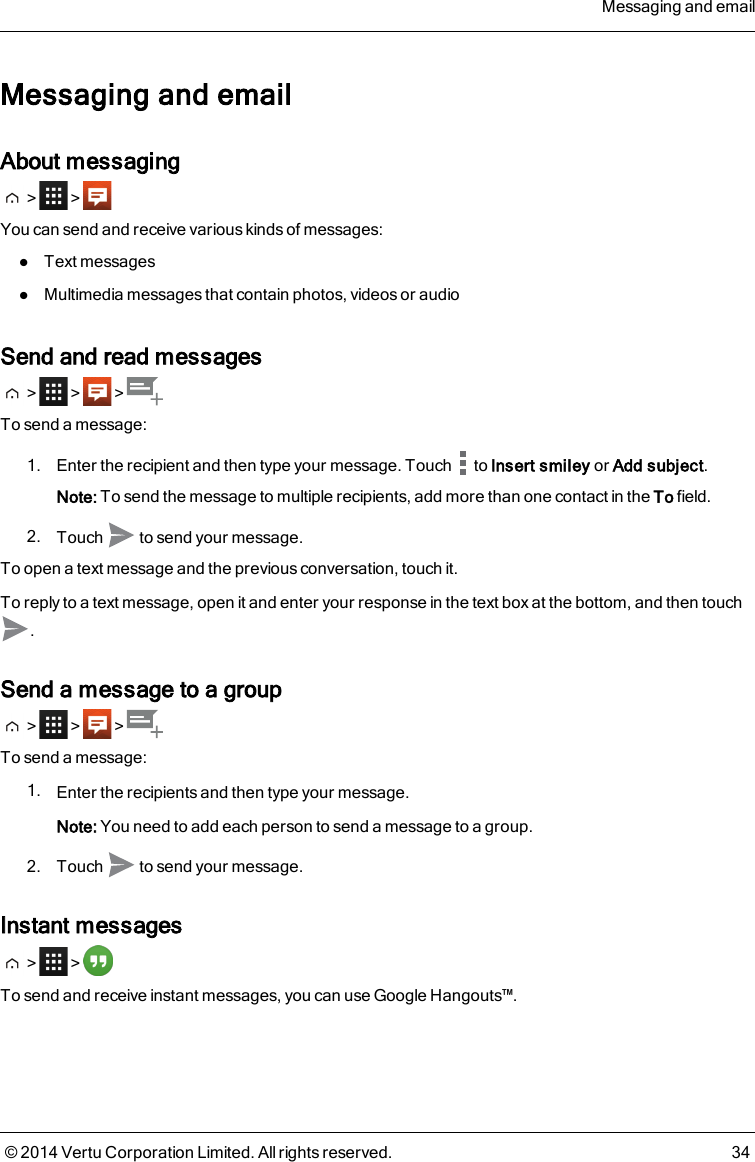 Messaging and emailAbout messaging&gt; &gt;You can send and receive various kinds of messages:lText messageslMultimedia messages that contain photos, videos or audioSend and read messages&gt; &gt; &gt;To send a message:1. Enter the recipient and then type your message. Touch to Insert smiley or Add subject.Note: To send the message to multiple recipients, add more than one contact in the To field.2. Touch to send your message.To open a text message and the previous conversation, touch it.To reply to a text message, open it and enter your response in the text box at the bottom, and then touch.Send a message to a group&gt; &gt; &gt;To send a message:1. Enter the recipients and then type your message.Note: You need to add each person to send a message to a group.2. Touch to send your message.Instant messages&gt; &gt;To send and receive instant messages, you can use Google Hangouts™.Messaging and email© 2014 Vertu Corporation Limited. All rights reserved. 34