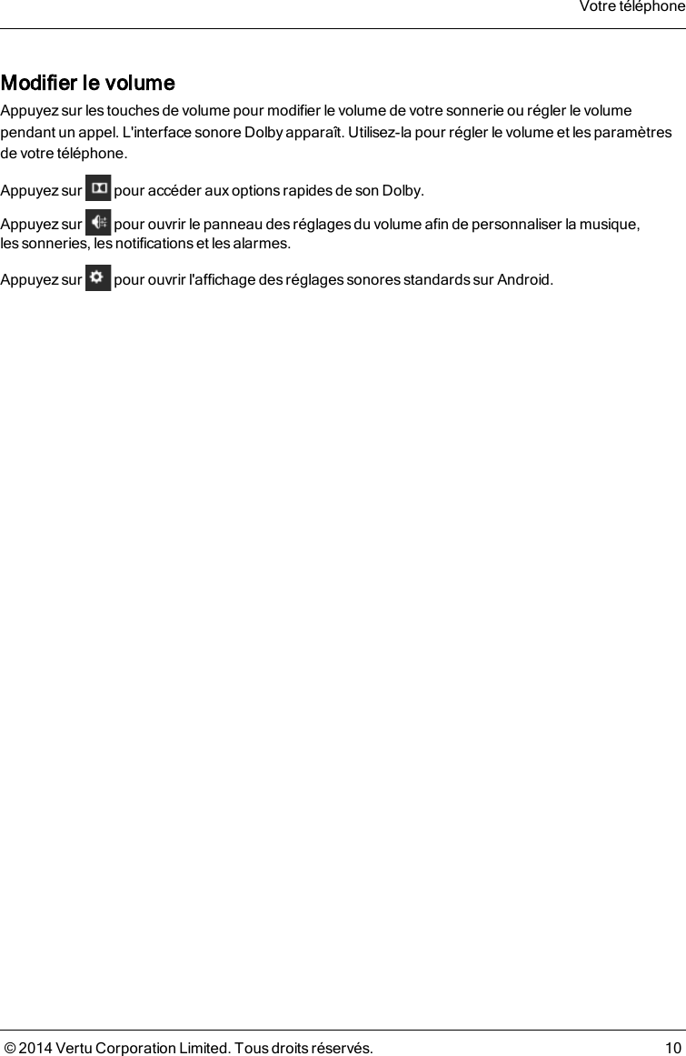Modifier le volumeAppuyez sur les touches de volume pour modifier le volume de votre sonnerie ou régler le volumependant un appel. L&apos;interface sonore Dolby apparaît. Utilisez-la pour régler le volume et les paramètresde votretéléphone.Appuyez sur pour accéder aux options rapides de son Dolby.Appuyez sur pour ouvrir le panneau des réglages du volume afin de personnaliser la musique,lessonneries, les notifications et les alarmes.Appuyez sur pour ouvrir l&apos;affichage des réglages sonores standards sur Android.Votre téléphone© 2014 Vertu Corporation Limited. Tous droits réservés. 10