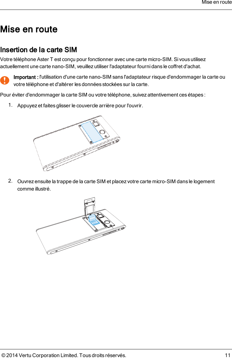 Mise en routeInsertion de la carte SIMVotre téléphone AsterT est conçu pour fonctionner avec une carte micro-SIM. Si vous utilisezactuellement une carte nano-SIM, veuillez utiliser l&apos;adaptateur fourni dans le coffret d&apos;achat.!Important : l&apos;utilisation d&apos;une carte nano-SIM sans l&apos;adaptateur risque d&apos;endommager la carte ouvotre téléphone et d&apos;altérer les données stockées sur la carte.Pour éviter d&apos;endommager la carte SIM ou votre téléphone, suivez attentivement cesétapes :1. Appuyez et faites glisser le couvercle arrière pour l&apos;ouvrir.2. Ouvrez ensuite la trappe de la carte SIM et placezvotre carte micro-SIM dans le logementcomme illustré.Mise en route© 2014 Vertu Corporation Limited. Tous droits réservés. 11