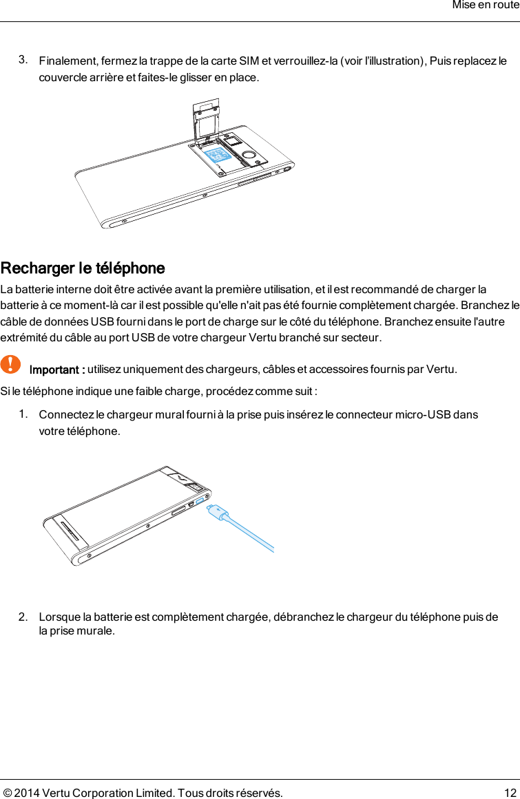 3. Finalement, fermez la trappe de la carte SIM et verrouillez-la (voir l’illustration), Puisreplacez lecouvercle arrière et faites-le glisser en place.Recharger le téléphoneLa batterie interne doit être activée avant la première utilisation, et il est recommandé de charger labatterie à ce moment-là car il est possible qu&apos;elle n&apos;ait pas été fournie complètement chargée. Branchez lecâble de données USB fourni dans le port de charge sur le côté du téléphone. Branchezensuite l&apos;autreextrémité du câble au port USB de votre chargeur Vertu branché sur secteur.!Important : utilisez uniquement des chargeurs, câbles et accessoires fournis par Vertu.Si le téléphone indique une faible charge, procédez comme suit :1. Connectezle chargeur mural fourni à la prise puis insérez le connecteur micro-USB dansvotretéléphone.2. Lorsque la batterie est complètement chargée, débranchezle chargeur du téléphone puisdelaprise murale.Mise en route© 2014 Vertu Corporation Limited. Tous droits réservés. 12