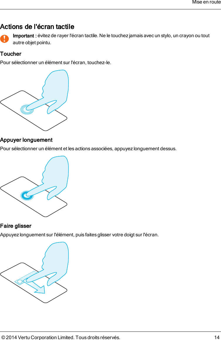 Actions de l&apos;écran tactile!Important : évitez de rayer l&apos;écran tactile. Ne le touchezjamais avec un stylo, un crayon ou toutautre objet pointu.ToucherPour sélectionner un élément sur l&apos;écran, touchez-le.Appuyer longuementPour sélectionner un élément et les actions associées, appuyez longuement dessus.Faire glisserAppuyez longuement sur l&apos;élément, puis faites glisser votre doigt sur l&apos;écran.Mise en route© 2014 Vertu Corporation Limited. Tous droits réservés. 14