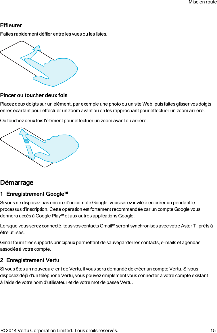 EffleurerFaites rapidement défiler entre les vues ou les listes.Pincer ou toucher deux foisPlacez deux doigtssur un élément, par exemple une photo ou un site Web, puisfaitesglisser vos doigtsen les écartant pour effectuer un zoom avant ou en les rapprochant pour effectuer un zoom arrière.Ou touchez deux fois l&apos;élément pour effectuer un zoom avant ou arrière.Démarrage1 Enregistrement Google™Sivous ne disposezpas encore d&apos;un compte Google, vous serez invité à en créer un pendant leprocessus d&apos;inscription. Cette opération est fortement recommandée car un compte Google vousdonnera accès à Google Play™ et aux autres applications Google.Lorsque vous serez connecté, tous vos contacts Gmail™ seront synchronisés avec votre AsterT, prêts àêtre utilisés.Gmail fournit les supports principaux permettant de sauvegarder les contacts, e-mails et agendasassociés à votre compte.2 Enregistrement VertuSivous êtes un nouveau client de Vertu, il vous sera demandé de créer un compte Vertu. Sivousdisposez déjà d&apos;un téléphone Vertu, vous pouvez simplement vous connecter à votre compte existantàl&apos;aide de votre nom d&apos;utilisateur et de votre mot de passe Vertu.Mise en route© 2014 Vertu Corporation Limited. Tous droits réservés. 15