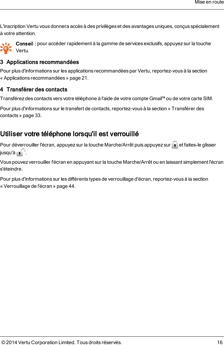 L&apos;inscription Vertu vous donnera accès à des privilèges et des avantages uniques, conçus spécialementàvotre attention.Conseil : pour accéder rapidement à la gamme de services exclusifs, appuyezsur la toucheVertu.3 Applications recommandéesPour plus d&apos;informations sur les applications recommandées par Vertu, reportez-vous à la section« Applicationsrecommandées » page21.4 Transférer des contactsTransférez des contacts vers votre téléphone à l&apos;aide de votre compte Gmail™ ou de votre carte SIM.Pour plusd&apos;informationssur le transfert de contacts, reportez-vous à la section «Transférer descontacts» page33.Utiliser votre téléphone lorsqu&apos;il est verrouilléPour déverrouiller l&apos;écran, appuyez sur la touche Marche/Arrêt puis appuyez sur et faites-le glisserjusqu&apos;à .Vous pouvez verrouiller l&apos;écran en appuyant sur la touche Marche/Arrêt ou en laissant simplement l&apos;écrans&apos;éteindre.Pour plus d&apos;informations sur les différents types de verrouillage d&apos;écran, reportez-vous à la section« Verrouillage de l’écran » page44.Mise en route© 2014 Vertu Corporation Limited. Tous droits réservés. 16