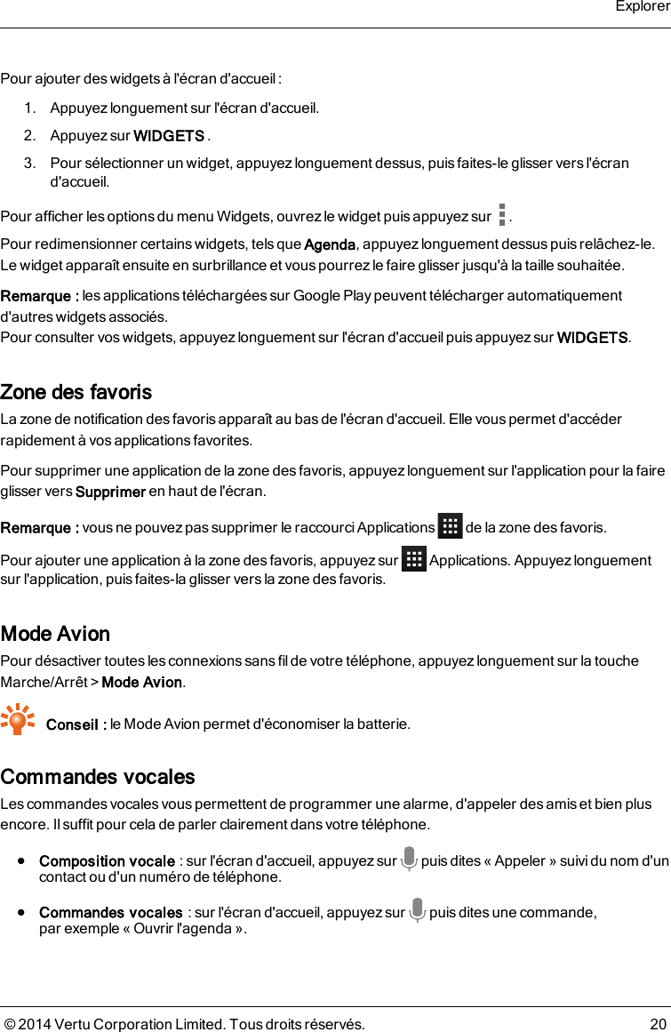 Pour ajouter des widgets à l&apos;écran d&apos;accueil :1. Appuyez longuement sur l&apos;écran d&apos;accueil.2. Appuyez sur WIDGETS .3. Pour sélectionner un widget, appuyez longuement dessus, puis faites-le glisser vers l&apos;écrand&apos;accueil.Pour afficher les options du menu Widgets, ouvrez le widget puis appuyez sur .Pour redimensionner certains widgets, tels que Agenda, appuyez longuement dessus puis relâchez-le.Le widget apparaît ensuite en surbrillance et vous pourrezle faire glisser jusqu&apos;à la taille souhaitée.Remarque: les applications téléchargées sur Google Play peuvent télécharger automatiquementd&apos;autres widgets associés.Pour consulter vos widgets, appuyez longuement sur l&apos;écran d&apos;accueil puis appuyez sur WIDGETS.Zone des favorisLa zone de notification des favorisapparaît au bas de l&apos;écran d&apos;accueil. Elle vous permet d&apos;accéderrapidement à vos applications favorites.Pour supprimer une application de la zone des favoris, appuyez longuement sur l&apos;application pour la faireglisser vers Supprimer en haut de l&apos;écran.Remarque: vous ne pouvez pas supprimer le raccourci Applications de la zone des favoris.Pour ajouter une application à la zone des favoris, appuyez sur Applications. Appuyez longuementsur l&apos;application, puis faites-la glisser vers la zone des favoris.Mode AvionPour désactiver toutes les connexions sans fil de votre téléphone, appuyez longuement sur la toucheMarche/Arrêt&gt;Mode Avion.Conseil : le Mode Avion permet d&apos;économiser la batterie.Commandes vocalesLes commandes vocales vous permettent de programmer une alarme, d&apos;appeler des amis et bien plusencore. Il suffit pour cela de parler clairement dans votre téléphone.lComposition vocale : sur l&apos;écran d&apos;accueil, appuyez sur puis dites« Appeler » suivi du nom d&apos;uncontact ou d&apos;un numéro de téléphone.lCommandes vocales : sur l&apos;écran d&apos;accueil, appuyez sur puis dites une commande,parexemple « Ouvrir l&apos;agenda ».Explorer© 2014 Vertu Corporation Limited. Tous droits réservés. 20