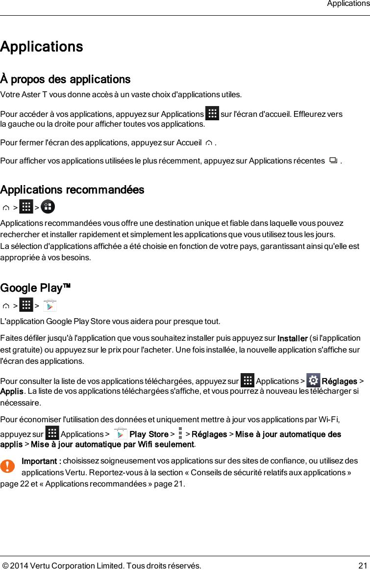 ApplicationsÀ propos des applicationsVotre AsterT vous donne accès à un vaste choix d&apos;applications utiles.Pour accéder à vos applications, appuyez sur Applications sur l&apos;écran d&apos;accueil. Effleurezverslagauche ou ladroite pour afficher toutes vos applications.Pour fermer l&apos;écran des applications, appuyez sur Accueil .Pour afficher vos applications utilisées le plus récemment, appuyez sur Applications récentes .Applications recommandées&gt; &gt;Applications recommandées vous offre une destination unique et fiable dans laquelle vous pouvezrechercher et installer rapidement et simplement les applications que vous utilisez tous les jours.Lasélection d&apos;applicationsaffichée a été choisie en fonction de votre pays, garantissant ainsi qu&apos;elle estappropriée à vos besoins.Google Play™&gt; &gt;L&apos;application Google Play Store vous aidera pour presque tout.Faites défiler jusqu&apos;à l&apos;application que vous souhaitez installer puis appuyez sur Installer (si l&apos;applicationest gratuite) ou appuyez sur le prix pour l&apos;acheter. Une fois installée, la nouvelle application s&apos;affiche surl&apos;écran des applications.Pour consulter la liste de vos applications téléchargées, appuyez sur Applications&gt; Réglages&gt;Applis. La liste de vos applications téléchargées s&apos;affiche, et vouspourrezà nouveau les télécharger sinécessaire.Pour économiser l&apos;utilisation des données et uniquement mettre à jour vos applications par Wi-Fi,appuyez sur Applications&gt; Play Store&gt; &gt;Réglages&gt;Mise à jour automatique desapplis&gt;Mise à jour automatique par Wifi seulement.!Important : choisissez soigneusement vos applicationssur des sites de confiance, ou utilisez desapplications Vertu. Reportez-vous à la section « Conseils de sécurité relatifs aux applications »page22 et « Applications recommandées » page21.Applications© 2014 Vertu Corporation Limited. Tous droits réservés. 21