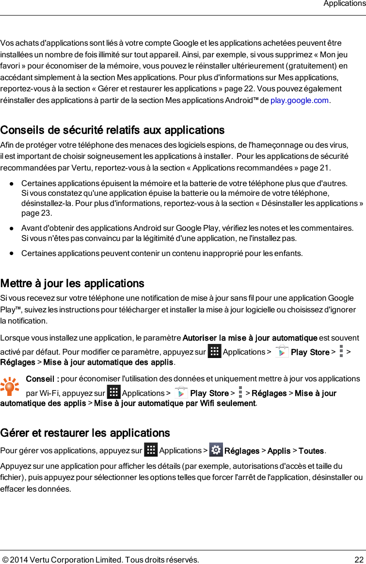 Vos achats d&apos;applications sont liés à votre compte Google et les applications achetées peuvent êtreinstallées un nombre de fois illimité sur tout appareil. Ainsi, par exemple, sivous supprimez«Mon jeufavori» pour économiser de la mémoire, vous pouvezle réinstaller ultérieurement (gratuitement) enaccédant simplement à la section Mes applications. Pour plus d&apos;informations sur Mes applications,reportez-vous à la section « Gérer et restaurer les applications » page22.Vous pouvez égalementréinstaller des applications à partir de la section Mes applications Android™ de play.google.com.Conseils de sécurité relatifs aux applicationsAfin de protéger votre téléphone des menaces des logiciels espions, de l&apos;hameçonnage ou des virus,ilestimportant de choisir soigneusement les applications à installer.Pour les applications de sécuritérecommandées par Vertu, reportez-vous à la section « Applications recommandées » page21.lCertaines applications épuisent la mémoire et la batterie de votre téléphone plus que d&apos;autres.Sivous constatez qu&apos;une application épuise la batterie ou la mémoire de votre téléphone,désinstallez-la. Pour plus d&apos;informations, reportez-vousà la section « Désinstaller lesapplications»page23.lAvant d&apos;obtenir des applications Android sur Google Play, vérifiez les notes et les commentaires.Sivous n&apos;êtes pas convaincu par la légitimité d&apos;une application, ne l&apos;installez pas.lCertaines applications peuvent contenir un contenu inapproprié pour les enfants.Mettre à jour les applicationsSi vous recevez sur votre téléphone une notification de mise à jour sans fil pour une application GooglePlay™, suivez les instructions pour télécharger et installer la mise à jour logicielle ou choisissez d&apos;ignorerlanotification.Lorsque vous installez une application, le paramètre Autoriser la mise à jour automatique est souventactivé par défaut. Pour modifier ce paramètre, appuyez sur Applications&gt; Play Store&gt; &gt;Réglages&gt;Mise à jour automatique des applis.Conseil :pour économiser l&apos;utilisation des données et uniquement mettre à jour vos applicationspar Wi-Fi, appuyez sur Applications&gt; Play Store&gt; &gt;Réglages&gt;Mise à jourautomatique des applis&gt;Mise à jour automatique par Wifi seulement.Gérer et restaurer les applicationsPour gérer vos applications, appuyez sur Applications&gt; Réglages&gt;Applis&gt;Toutes.Appuyez sur une application pour afficher les détails (par exemple, autorisations d&apos;accès et taille dufichier), puis appuyez pour sélectionner les options telles que forcer l&apos;arrêt de l&apos;application, désinstaller oueffacer les données.Applications© 2014 Vertu Corporation Limited. Tous droits réservés. 22