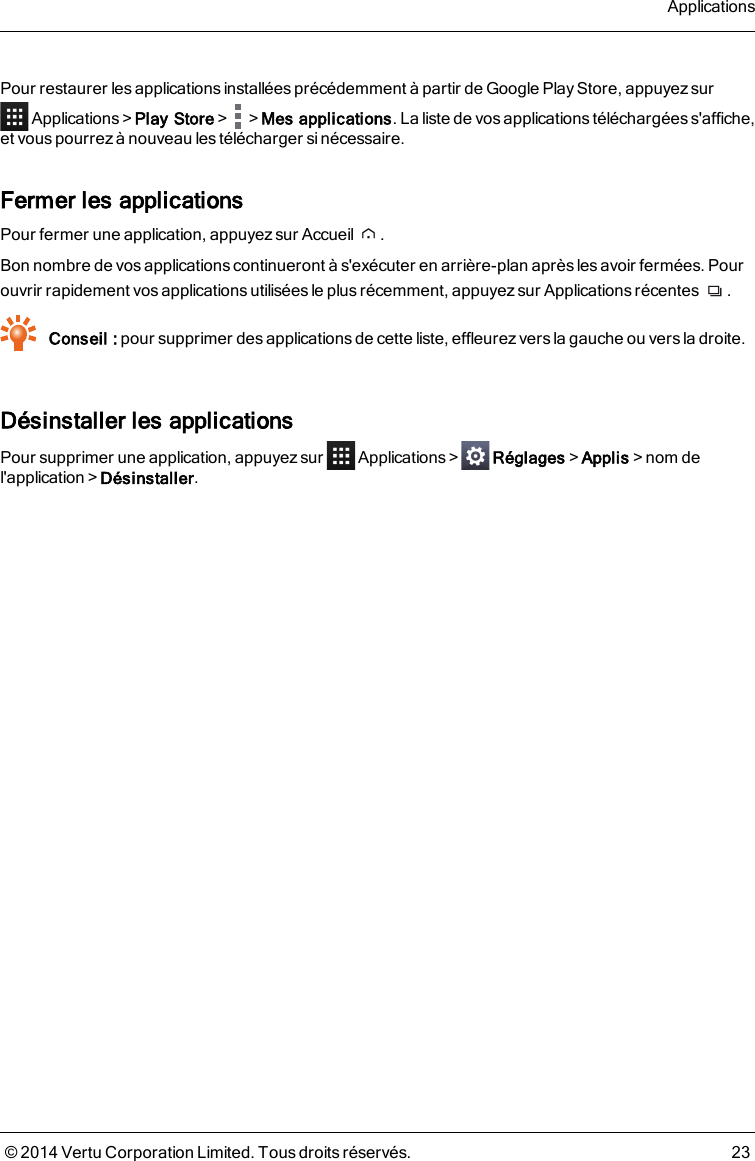 Pour restaurer les applications installées précédemment à partir de Google Play Store, appuyez surApplications&gt;Play Store&gt; &gt;Mes applications. La liste de vosapplicationstéléchargéess&apos;affiche,et vous pourrez à nouveau les télécharger si nécessaire.Fermer les applicationsPour fermer une application, appuyez sur Accueil .Bon nombre de vos applicationscontinueront à s&apos;exécuter en arrière-plan après les avoir fermées. Pourouvrir rapidement vos applications utilisées le plus récemment, appuyez sur Applications récentes .Conseil : pour supprimer des applications de cette liste, effleurez vers la gauche ou vers la droite.Désinstaller les applicationsPour supprimer une application, appuyez sur Applications&gt; Réglages&gt;Applis&gt;nom del&apos;application&gt;Désinstaller.Applications© 2014 Vertu Corporation Limited. Tous droits réservés. 23
