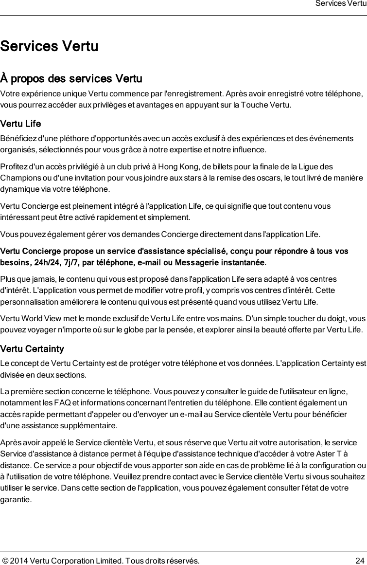 Services VertuÀ propos des services VertuVotre expérience unique Vertu commence par l&apos;enregistrement. Après avoir enregistré votre téléphone,vous pourrez accéder aux privilèges et avantages en appuyant sur la Touche Vertu.Vertu LifeBénéficiez d&apos;une pléthore d&apos;opportunités avec un accès exclusif à des expériences et des événementsorganisés, sélectionnés pour vous grâce à notre expertise et notre influence.Profitezd&apos;un accèsprivilégié à un club privé à Hong Kong, de billets pour la finale de la Ligue desChampions ou d&apos;une invitation pour vous joindre aux stars à la remise des oscars, le tout livré de manièredynamique via votre téléphone.Vertu Concierge est pleinement intégré à l&apos;application Life, ce qui signifie que tout contenu vousintéressant peut être activé rapidement et simplement.Vous pouvez également gérer vos demandes Conciergedirectement dans l&apos;application Life.Vertu Concierge propose un service d&apos;assistance spécialisé, conçu pour répondre à tous vosbesoins, 24h/24, 7j/7, par téléphone, e-mail ou Messagerie instantanée.Plus que jamais, le contenu qui vous est proposé dans l&apos;application Life sera adapté à vos centresd&apos;intérêt. L&apos;application vous permet de modifier votre profil, y compris vos centres d&apos;intérêt. Cettepersonnalisation améliorera le contenu qui vous est présenté quand vous utilisez Vertu Life.Vertu World View met le monde exclusif de Vertu Life entre vosmains. D&apos;un simple toucher du doigt, vouspouvez voyager n&apos;importe où sur le globe par la pensée, et explorer ainsila beauté offerte par Vertu Life.Vertu CertaintyLe concept de Vertu Certainty est de protéger votre téléphone et vos données. L&apos;application Certainty estdivisée en deux sections.La première section concerne le téléphone. Vous pouvez yconsulter le guide de l&apos;utilisateur en ligne,notamment les FAQ et informations concernant l&apos;entretien du téléphone. Elle contient également unaccès rapide permettant d&apos;appeler ou d&apos;envoyer un e-mail auService clientèle Vertu pour bénéficierd&apos;une assistance supplémentaire.Après avoir appelé leService clientèleVertu, et sous réserve que Vertu ait votre autorisation, le serviceService d&apos;assistance à distance permet à l&apos;équipe d&apos;assistance technique d&apos;accéder à votre AsterT àdistance. Ce service a pour objectif de vous apporter son aide en cas de problème lié à la configuration ouà l&apos;utilisation de votre téléphone. Veuillez prendre contact avec leService clientèleVertu si vous souhaitezutiliser le service. Danscette section de l&apos;application, vous pouvez également consulter l&apos;état de votregarantie.Services Vertu© 2014 Vertu Corporation Limited. Tous droits réservés. 24