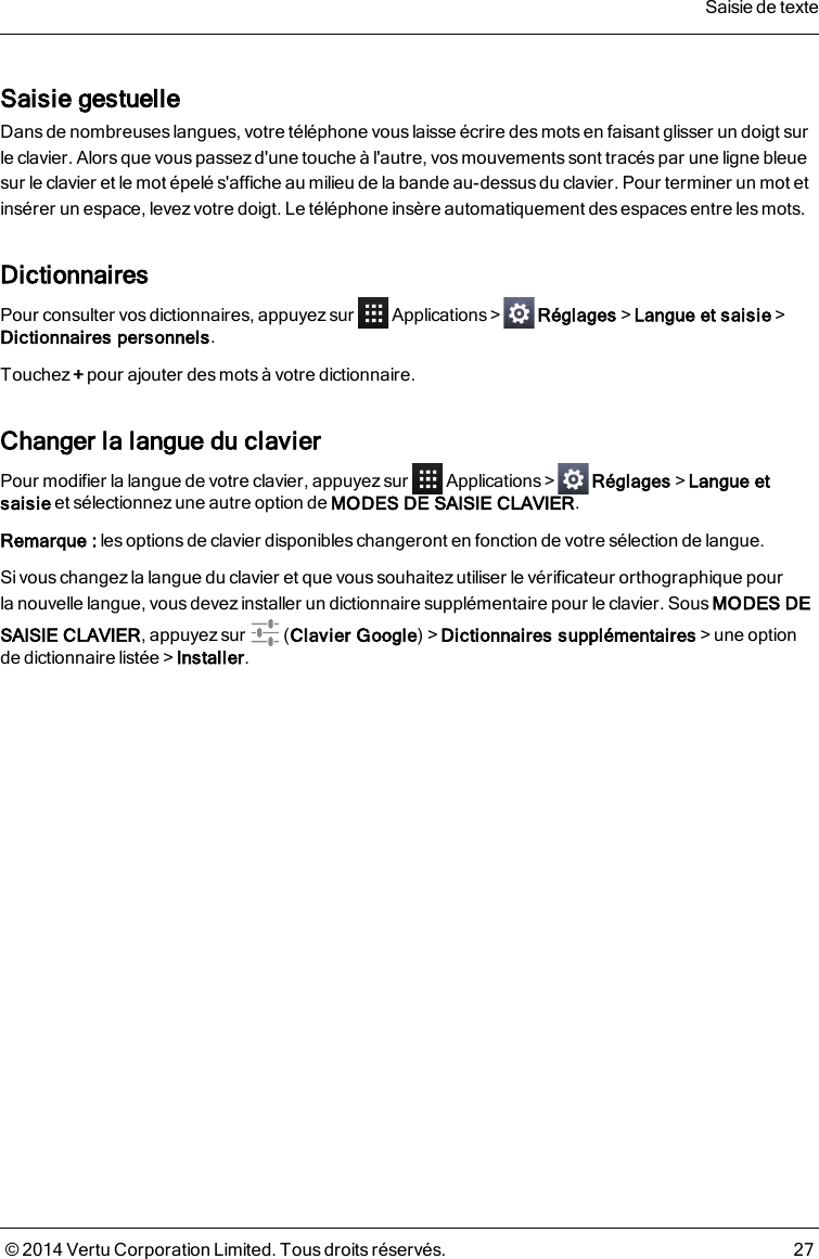 Saisie gestuelleDans de nombreuses langues, votre téléphone vous laisse écrire des mots en faisant glisser un doigt surleclavier. Alors que vous passez d&apos;une touche à l&apos;autre, vos mouvements sont tracés par une ligne bleuesur leclavier et le mot épelé s&apos;affiche au milieu de la bande au-dessusdu clavier. Pour terminer un mot etinsérer un espace, levez votre doigt. Le téléphone insère automatiquement desespaces entre lesmots.DictionnairesPour consulter vos dictionnaires, appuyez sur Applications&gt; Réglages&gt;Langue et saisie&gt;Dictionnaires personnels.Touchez +pour ajouter des mots à votre dictionnaire.Changer la langue du clavierPour modifier la langue de votre clavier, appuyez sur Applications&gt; Réglages&gt;Langue etsaisie et sélectionnez une autre option de MODES DE SAISIE CLAVIER.Remarque: lesoptions de clavier disponibles changeront en fonction de votre sélection de langue.Si vous changez la langue du clavier et que vous souhaitez utiliser le vérificateur orthographique pourlanouvelle langue, vous devez installer un dictionnaire supplémentaire pour le clavier. Sous MODES DESAISIE CLAVIER, appuyez sur (Clavier Google)&gt;Dictionnaires supplémentaires&gt;une optionde dictionnaire listée&gt;Installer.Saisie de texte© 2014 Vertu Corporation Limited. Tous droits réservés. 27