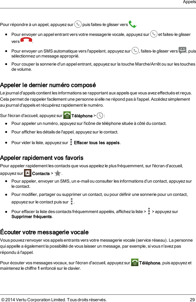 Pour répondre à un appel, appuyez sur puis faites-le glisser vers .lPour envoyer un appel entrant vers votre messagerie vocale, appuyez sur et faites-le glisservers .lPour envoyer un SMS automatique versl&apos;appelant, appuyezsur , faites-le glisser vers , puissélectionnez un message approprié.lPour couper la sonnerie d&apos;un appel entrant, appuyez sur la touche Marche/Arrêt ou sur les touchesde volume.Appeler le dernier numéro composéLe journal d&apos;appels contient les informations se rapportant aux appels que vous avez effectués et reçus.Cela permet de rappeler facilement une personne si elle ne répond pas à l&apos;appel. Accédez simplementaujournal d&apos;appels et récupérez rapidement le numéro.Sur l&apos;écran d&apos;accueil, appuyez sur Téléphone&gt; :lPour appeler un numéro, appuyez sur l&apos;icône de téléphone située à côté du contact.lPour afficher les détails de l&apos;appel, appuyez sur le contact.lPour vider la liste, appuyez sur Effacer tous les appels.Appeler rapidement vos favorisPour appeler rapidement les contacts que vous appelez le plus fréquemment, sur l&apos;écran d&apos;accueil,appuyez sur Contacts&gt; .lPour appeler, envoyer un SMS, un e-mailou consulter les informations d&apos;un contact, appuyezsurlecontact.lPour modifier, partager ou supprimer un contact, ou pour définir une sonnerie pour un contact,appuyez sur le contact puis sur .lPour effacer la liste des contacts fréquemment appelés, affichez la liste&gt; &gt;appuyezsurSupprimer fréquents.Écouter votre messagerie vocaleVous pouvez renvoyer vos appels entrants vers votre messagerie vocale (service réseau). La personnequi appelle a également la possibilité de vous laisser un message, par exemple, si vous n&apos;avez pasrépondu à l&apos;appel.Pour écouter vos messages vocaux, sur l&apos;écran d&apos;accueil, appuyez sur Téléphone, puis appuyez etmaintenez le chiffre 1enfoncé sur le clavier.Appels© 2014 Vertu Corporation Limited. Tous droits réservés. 29