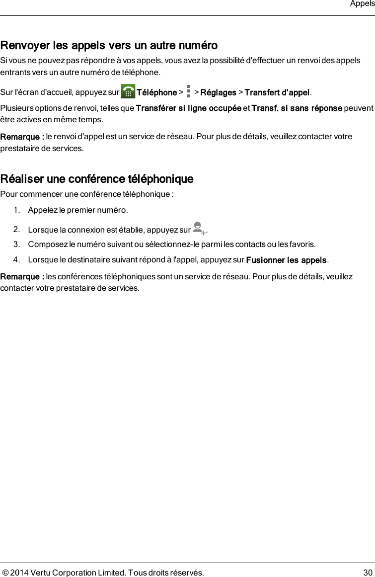 Renvoyer les appels vers un autre numéroSi vous ne pouvez pas répondre à vos appels, vous avez la possibilité d&apos;effectuer un renvoi des appelsentrantsvers un autre numéro de téléphone.Sur l&apos;écran d&apos;accueil, appuyez sur Téléphone&gt; &gt;Réglages&gt;Transfert d’appel.Plusieurs options de renvoi, telles que Transférer si ligne occupée et Transf. si sans réponse peuventêtre actives en même temps.Remarque: le renvoi d&apos;appel est un service de réseau. Pour plus de détails, veuillezcontacter votreprestataire de services.Réaliser une conférence téléphoniquePour commencer une conférence téléphonique :1. Appelez le premier numéro.2. Lorsque la connexion est établie, appuyez sur .3. Composez le numéro suivant ou sélectionnez-le parmi les contacts ou les favoris.4. Lorsque le destinataire suivant répond à l&apos;appel, appuyez sur Fusionner les appels.Remarque: lesconférences téléphoniques sont un service de réseau. Pour plus de détails, veuillezcontacter votre prestataire de services.Appels© 2014 Vertu Corporation Limited. Tous droits réservés. 30