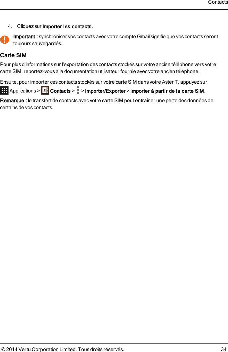 4. Cliquez sur Importer les contacts.!Important : synchroniser vos contacts avec votre compte Gmail signifie que vos contacts seronttoujours sauvegardés.Carte SIMPour plusd&apos;informationssur l&apos;exportation descontacts stockés sur votre ancien téléphone versvotrecarte SIM, reportez-vous à la documentation utilisateur fournie avec votre ancien téléphone.Ensuite, pour importer ces contacts stockés sur votre carte SIM dans votre AsterT, appuyezsurApplications&gt; Contacts&gt; &gt;Importer/Exporter&gt;Importer à partir de la carte SIM.Remarque: le transfert de contacts avec votre carte SIM peut entraîner une perte des donnéesdecertains de vos contacts.Contacts© 2014 Vertu Corporation Limited. Tous droits réservés. 34