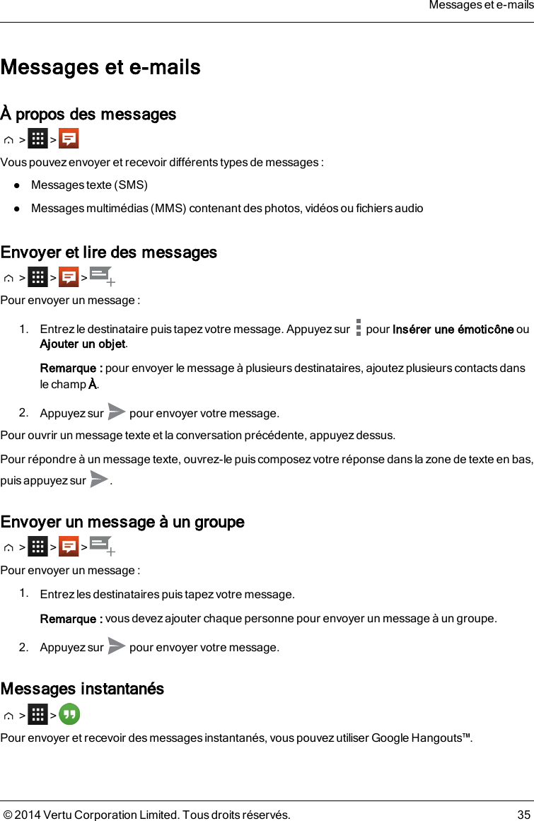 Messages et e-mailsÀ propos des messages&gt; &gt;Vous pouvez envoyer et recevoir différentstypes de messages:lMessages texte (SMS)lMessages multimédias (MMS) contenant des photos, vidéos ou fichiers audioEnvoyer et lire des messages&gt; &gt; &gt;Pour envoyer un message :1. Entrez le destinataire puis tapez votre message. Appuyez sur pour Insérer une émoticône ouAjouter un objet.Remarque: pour envoyer le message à plusieurs destinataires, ajoutez plusieurs contacts danslechampÀ.2. Appuyez sur pour envoyer votre message.Pour ouvrir un message texte et la conversation précédente, appuyez dessus.Pour répondre à un message texte, ouvrez-le puis composez votre réponse dans la zone de texte en bas,puis appuyez sur .Envoyer un message à un groupe&gt; &gt; &gt;Pour envoyer un message :1. Entrez les destinataires puis tapez votre message.Remarque: vousdevez ajouter chaque personne pour envoyer un message à un groupe.2. Appuyez sur pour envoyer votre message.Messages instantanés&gt; &gt;Pour envoyer et recevoir des messages instantanés, vous pouvez utiliser Google Hangouts™.Messages et e-mails© 2014 Vertu Corporation Limited. Tous droits réservés. 35