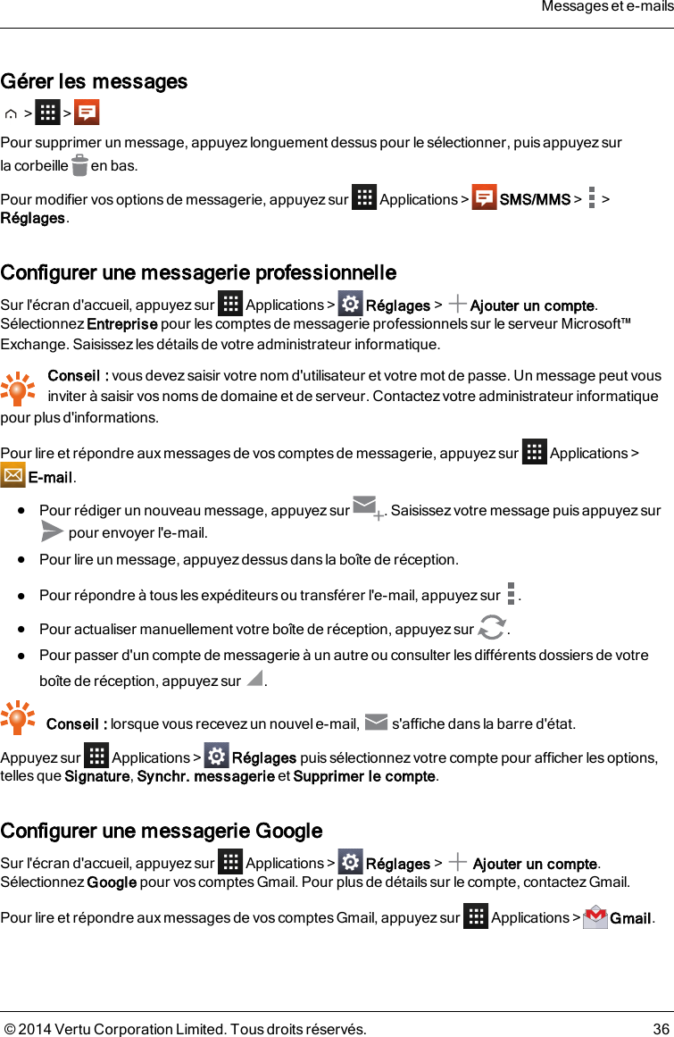 Gérer les messages&gt; &gt;Pour supprimer un message, appuyez longuement dessus pour le sélectionner, puis appuyez surlacorbeille en bas.Pour modifier vos options de messagerie, appuyez sur Applications&gt; SMS/MMS&gt; &gt;Réglages.Configurer une messagerie professionnelleSur l&apos;écran d&apos;accueil, appuyez sur Applications&gt; Réglages&gt; Ajouter un compte.Sélectionnez Entreprise pour les comptes de messagerie professionnels sur le serveur Microsoft™Exchange. Saisissez les détails de votre administrateur informatique.Conseil : vous devez saisir votre nom d&apos;utilisateur et votre mot de passe. Un message peut vousinviter à saisir vos noms de domaine et de serveur. Contactez votre administrateur informatiquepour plus d&apos;informations.Pour lire et répondre aux messages de vos comptes de messagerie, appuyez sur Applications &gt;E-mail.lPour rédiger un nouveau message, appuyez sur . Saisissez votre message puis appuyez surpour envoyer l&apos;e-mail.lPour lire un message, appuyez dessus dans la boîte de réception.lPour répondre à tous les expéditeurs ou transférer l&apos;e-mail, appuyez sur .lPour actualiser manuellement votre boîte de réception, appuyez sur .lPour passer d&apos;un compte de messagerie à un autre ou consulter les différents dossiers de votreboîte de réception, appuyez sur .Conseil : lorsque vous recevez un nouvel e-mail, s&apos;affiche dans la barre d&apos;état.Appuyez sur Applications&gt; Réglages puis sélectionnez votre compte pour afficher les options,telles que Signature,Synchr. messagerie et Supprimer le compte.Configurer une messagerie GoogleSur l&apos;écran d&apos;accueil, appuyez sur Applications&gt; Réglages&gt; Ajouter un compte.Sélectionnez Google pour vos comptes Gmail. Pour plus de détails sur le compte, contactez Gmail.Pour lire et répondre aux messages de vos comptes Gmail, appuyez sur Applications&gt; Gmail.Messages et e-mails© 2014 Vertu Corporation Limited. Tous droits réservés. 36