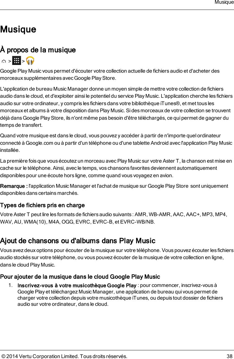 MusiqueÀ propos de la musique&gt; &gt;Google Play Music vous permet d&apos;écouter votre collection actuelle de fichiers audio et d&apos;acheter desmorceaux supplémentaires avec Google Play Store.L&apos;application de bureau Music Manager donne un moyen simple de mettre votre collection de fichiersaudio dans le cloud, et d&apos;exploiter ainsile potentieldu service Play Music. L&apos;application cherche les fichiersaudio sur votre ordinateur, y compris les fichiers dans votre bibliothèque iTunes®, et met tous lesmorceaux et albums à votre disposition dans Play Music. Si des morceaux de votre collection se trouventdéjà dans Google Play Store, ils n&apos;ont même pas besoin d&apos;être téléchargés, ce qui permet de gagner dutemps de transfert.Quand votre musique est dans le cloud, vous pouvez y accéder à partir de n&apos;importe quel ordinateurconnecté à Google.com ou à partir d&apos;un téléphone ou d&apos;une tablette Android avecl&apos;application Play Musicinstallée.La première fois que vous écoutez un morceau avec Play Music sur votre AsterT, la chanson est mise encache sur le téléphone. Ainsi, avec le temps, vos chansonsfavoritesdeviennent automatiquementdisponibles pour une écoute hors ligne, comme quand vous voyagez en avion.Remarque: l&apos;application Music Manager et l&apos;achat de musique sur Google Play Storesont uniquementdisponibles dans certains marchés.Types de fichiers pris en chargeVotre AsterT peut lire les formats de fichiers audio suivants : AMR, WB-AMR, AAC, AAC+, MP3, MP4,WAV, AU, WMA(10), M4A, OGG, EVRC, EVRC-B, et EVRC-WB/NB.Ajout de chansons ou d&apos;albums dans Play MusicVous avez deux options pour écouter de la musique sur votre téléphone. Vous pouvez écouter les fichiersaudio stockés sur votre téléphone, ou vous pouvez écouter de la musique de votre collection en ligne,dans le cloud Play Music.Pour ajouter de la musique dans le cloud Google Play Music1. Inscrivez-vous à votre musicothèque Google Play: pour commencer, inscrivez-vous àGoogle Play et téléchargez Music Manager, une application de bureau quivouspermet decharger votre collection depuis votre musicothèque iTunes, ou depuis tout dossier de fichiersaudio sur votre ordinateur, dans le cloud.Musique© 2014 Vertu Corporation Limited. Tous droits réservés. 38