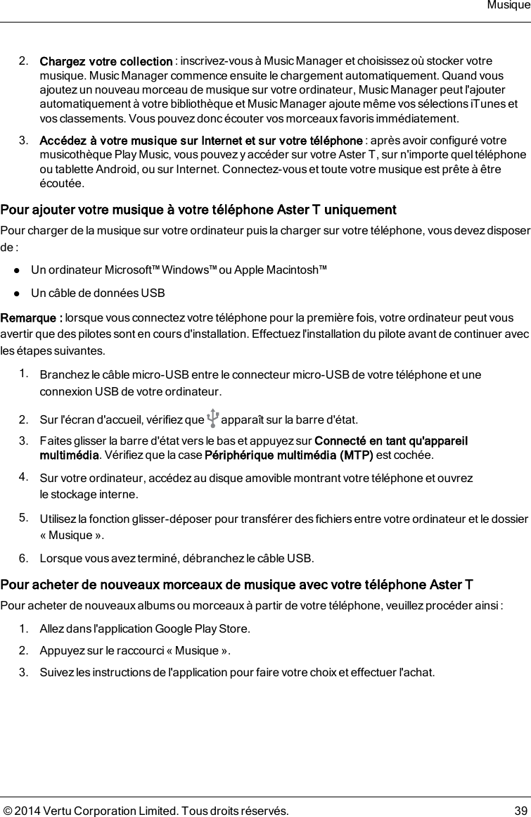 2. Chargez votre collection: inscrivez-vous à Music Manager et choisissez où stocker votremusique. Music Manager commence ensuite le chargement automatiquement. Quand vousajoutezun nouveau morceau de musique sur votre ordinateur, Music Manager peut l&apos;ajouterautomatiquement à votre bibliothèque et Music Manager ajoute même vos sélections iTunes etvos classements. Vous pouvez donc écouter vos morceaux favoris immédiatement.3. Accédez à votre musique sur Internet et sur votre téléphone: après avoir configuré votremusicothèque Play Music, vous pouvez y accéder sur votre AsterT, sur n&apos;importe quel téléphoneou tablette Android, ou sur Internet. Connectez-vous et toute votre musique est prête àêtreécoutée.Pour ajouter votre musique à votre téléphone AsterT uniquementPour charger de la musique sur votre ordinateur puis la charger sur votre téléphone, vous devezdisposerde :lUn ordinateur Microsoft™ Windows™ ou Apple Macintosh™lUn câble de données USBRemarque: lorsque vous connectez votre téléphone pour la première fois, votre ordinateur peut vousavertir que des pilotes sont en cours d&apos;installation. Effectuez l&apos;installation du pilote avant de continuer avecles étapes suivantes.1. Branchez le câble micro-USB entre le connecteur micro-USB de votre téléphone et uneconnexion USB de votre ordinateur.2. Sur l&apos;écran d&apos;accueil, vérifiez que apparaît sur la barre d&apos;état.3. Faites glisser la barre d&apos;état vers le bas et appuyez sur Connecté en tant qu&apos;appareilmultimédia. Vérifiez que la case Périphérique multimédia (MTP) est cochée.4. Sur votre ordinateur, accédezau disque amovible montrant votre téléphone et ouvrezlestockage interne.5. Utilisez la fonction glisser-déposer pour transférer des fichiers entre votre ordinateur et le dossier«Musique».6. Lorsque vous avez terminé, débranchez le câble USB.Pour acheter de nouveaux morceaux de musique avec votre téléphone AsterTPour acheter de nouveauxalbumsou morceauxà partir de votre téléphone, veuillez procéder ainsi :1. Allez dans l&apos;application Google Play Store.2. Appuyez sur le raccourci «Musique».3. Suivez les instructions de l&apos;application pour faire votre choix et effectuer l&apos;achat.Musique© 2014 Vertu Corporation Limited. Tous droits réservés. 39