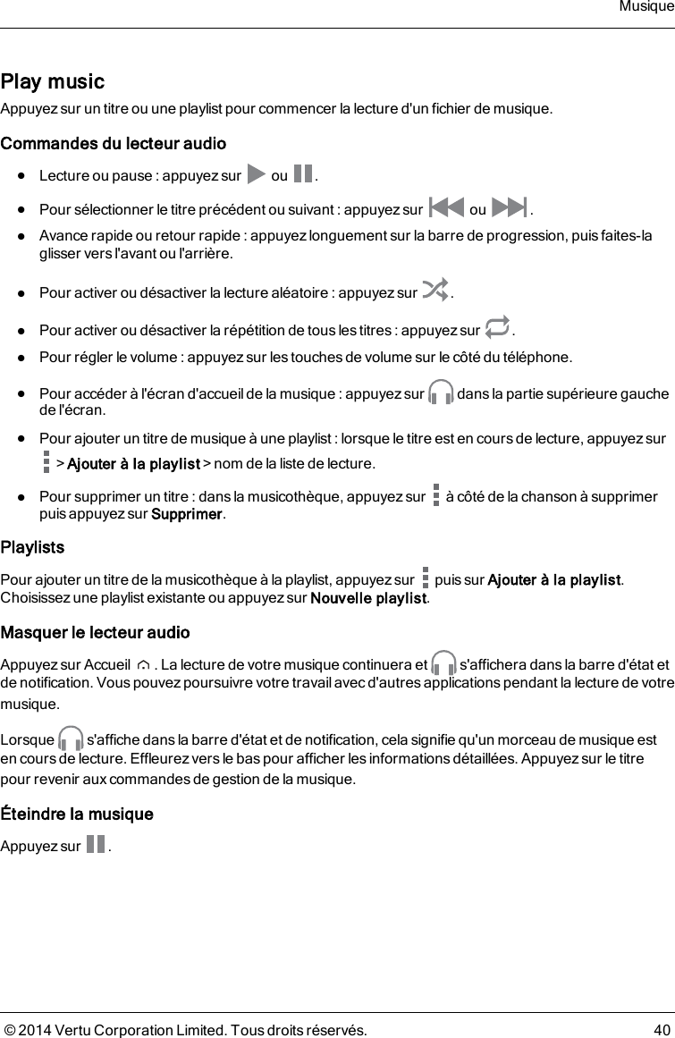 Play musicAppuyez sur un titre ou une playlist pour commencer la lecture d&apos;un fichier de musique.Commandes du lecteur audiolLecture ou pause : appuyez sur ou .lPour sélectionner le titre précédent ou suivant : appuyez sur ou .lAvance rapide ou retour rapide :appuyez longuement sur la barre de progression, puis faites-laglisser vers l&apos;avant ou l&apos;arrière.lPour activer ou désactiver la lecture aléatoire : appuyez sur .lPour activer ou désactiver la répétition de tousles titres : appuyezsur .lPour régler le volume : appuyez sur lestouches de volume sur le côté du téléphone.lPour accéder à l&apos;écran d&apos;accueilde la musique : appuyez sur dans la partie supérieure gauchede l&apos;écran.lPour ajouter un titre de musique à une playlist : lorsque le titre est en coursde lecture, appuyez sur&gt;Ajouter à la playlist&gt;nom de la liste de lecture.lPour supprimer un titre : dans la musicothèque, appuyez sur à côté de la chanson à supprimerpuis appuyez sur Supprimer.PlaylistsPour ajouter un titre de la musicothèque à la playlist, appuyez sur puis sur Ajouter à la playlist.Choisissez une playlist existante ou appuyez sur Nouvelle playlist.Masquer le lecteur audioAppuyez sur Accueil . La lecture de votre musique continuera et s&apos;affichera dansla barre d&apos;état etde notification. Vous pouvezpoursuivre votre travail avec d&apos;autres applications pendant la lecture de votremusique.Lorsque s&apos;affiche dans la barre d&apos;état et de notification, cela signifie qu&apos;un morceau de musique esten cours de lecture. Effleurezvers le baspour afficher les informationsdétaillées. Appuyez sur le titrepour revenir aux commandes de gestion de la musique.Éteindre la musiqueAppuyez sur .Musique© 2014 Vertu Corporation Limited. Tous droits réservés. 40