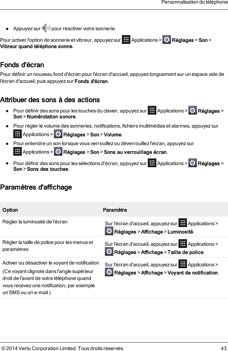lAppuyez sur pour réactiver votre sonnerie.Pour activer l&apos;option de sonnerie et vibreur, appuyez sur Applications&gt; Réglages&gt;Son&gt;Vibreur quand téléphone sonne.Fonds d&apos;écranPour définir un nouveau fond d&apos;écran pour l&apos;écran d&apos;accueil, appuyez longuement sur un espace vide del&apos;écran d&apos;accueil, puis appuyez sur Fonds d&apos;écran.Attribuer des sons à des actionslPour définir des sons pour les touches du clavier, appuyez sur Applications&gt; Réglages&gt;Son&gt;Numérotation sonore.lPour régler le volume des sonneries, notifications, fichiers multimédias et alarmes, appuyez surApplications&gt; Réglages&gt;Son&gt;Volume.lPour entendre un son lorsque vousverrouillezou déverrouillez l&apos;écran, appuyezsurApplications&gt; Réglages&gt;Son&gt;Sons au verrouillage écran.lPour définir des sons pour les sélections d&apos;écran, appuyez sur Applications&gt; Réglages&gt;Son&gt;Sons des touches.Paramètres d&apos;affichageOption ParamètreRégler la luminosité de l’écran Sur l&apos;écran d&apos;accueil, appuyez sur Applications&gt;Réglages&gt;Affichage&gt;Luminosité.Régler la taille de police pour les menus etparamètres Sur l&apos;écran d&apos;accueil, appuyez sur Applications&gt;Réglages&gt;Affichage&gt;Taille de police.Activer ou désactiver le voyant de notification(Ce voyant clignote dans l&apos;angle supérieurdroit de l&apos;avant de votre téléphone quandvous recevez une notification, par exempleunSMS ou un e-mail.)Sur l&apos;écran d&apos;accueil, appuyez sur Applications&gt;Réglages&gt;Affichage&gt;Voyant de notification.Personnalisation du téléphone© 2014 Vertu Corporation Limited. Tous droits réservés. 43