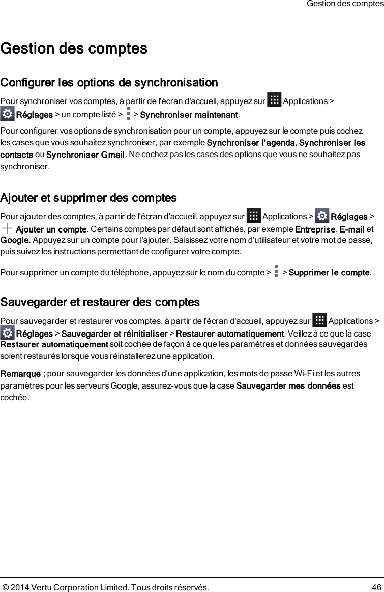 Gestion des comptesConfigurer les options de synchronisationPour synchroniser vos comptes, à partir de l&apos;écran d&apos;accueil, appuyez sur Applications&gt;Réglages&gt;un compte listé&gt; &gt;Synchroniser maintenant.Pour configurer vos options de synchronisation pour un compte, appuyez sur le compte puis cochezlescases que vous souhaitez synchroniser, par exemple Synchroniser l’agenda,Synchroniser lescontacts ou Synchroniser Gmail. Ne cochez pas les cases des options que vous ne souhaitez passynchroniser.Ajouter et supprimer des comptesPour ajouter des comptes, à partir de l&apos;écran d&apos;accueil, appuyez sur Applications&gt; Réglages&gt;Ajouter un compte. Certains comptes par défaut sont affichés, par exemple Entreprise,E-mail etGoogle. Appuyezsur un compte pour l&apos;ajouter. Saisissez votre nom d&apos;utilisateur et votre mot de passe,puis suivez les instructions permettant de configurer votre compte.Pour supprimer un compte du téléphone, appuyez sur le nom du compte&gt; &gt;Supprimer le compte.Sauvegarder et restaurer des comptesPour sauvegarder et restaurer vos comptes, à partir de l&apos;écran d&apos;accueil, appuyezsur Applications&gt;Réglages&gt;Sauvegarder et réinitialiser&gt;Restaurer automatiquement. Veillez à ce que lacaseRestaurer automatiquement soit cochée de façon à ce que les paramètres et données sauvegardéssoient restaurés lorsque vous réinstallerez une application.Remarque: pour sauvegarder les données d&apos;une application, les mots de passe Wi-Fi et les autresparamètres pour les serveurs Google, assurez-vous que la case Sauvegarder mes données estcochée.Gestion des comptes© 2014 Vertu Corporation Limited. Tous droits réservés. 46