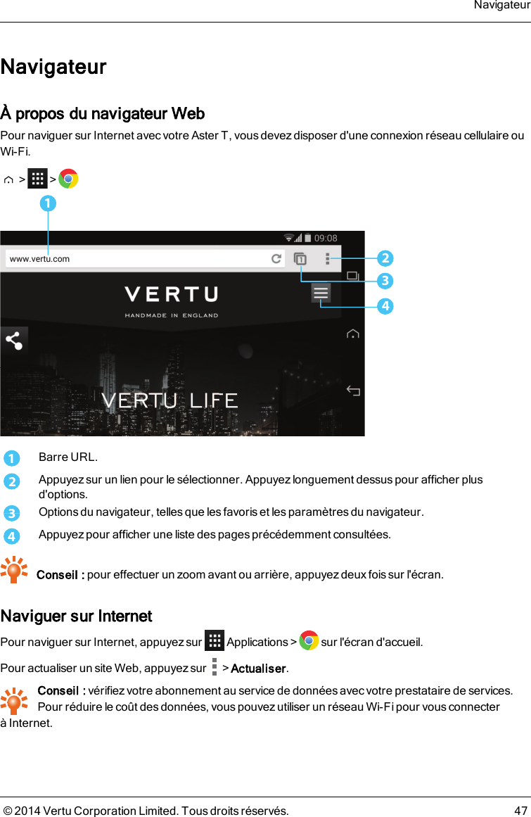 NavigateurÀ propos du navigateur WebPour naviguer sur Internet avec votre AsterT, vous devez disposer d&apos;une connexion réseau cellulaire ouWi-Fi.&gt; &gt;32411Barre URL.2Appuyez sur un lien pour le sélectionner. Appuyez longuement dessus pour afficher plusd&apos;options.3Options du navigateur, telles que les favoris et les paramètres du navigateur.4Appuyez pour afficher une liste des pages précédemment consultées.Conseil : pour effectuer un zoom avant ou arrière, appuyez deux fois sur l&apos;écran.Naviguer sur InternetPour naviguer sur Internet, appuyez sur Applications&gt; sur l&apos;écran d&apos;accueil.Pour actualiser un site Web, appuyez sur &gt;Actualiser.Conseil : vérifiez votre abonnement au service de données avec votre prestataire de services.Pour réduire le coût des données, vous pouvez utiliser un réseau Wi-Fi pour vous connecteràInternet.Navigateur© 2014 Vertu Corporation Limited. Tous droits réservés. 47
