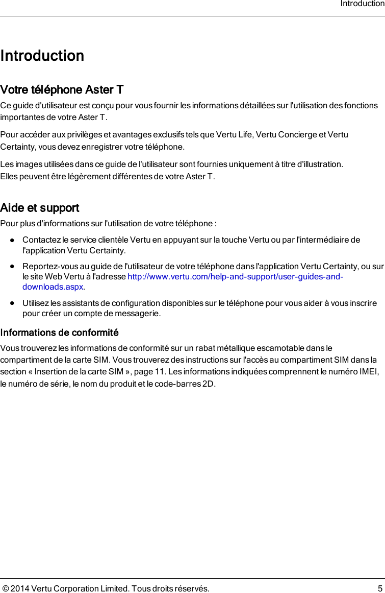 IntroductionVotre téléphone AsterTCe guide d&apos;utilisateur est conçu pour vous fournir les informations détaillées sur l&apos;utilisation des fonctionsimportantes de votreAsterT.Pour accéder auxprivilèges et avantages exclusifs tels que Vertu Life, Vertu Concierge et VertuCertainty, vous devez enregistrer votre téléphone.Les images utilisées dans ce guide de l&apos;utilisateur sont fournies uniquement à titre d&apos;illustration.Ellespeuvent être légèrement différentes de votre AsterT.Aide et supportPour plusd&apos;informationssur l&apos;utilisation de votre téléphone :lContactez le service clientèle Vertu en appuyant sur la touche Vertu ou par l&apos;intermédiaire del&apos;application Vertu Certainty.lReportez-vousau guide de l&apos;utilisateur de votre téléphone dans l&apos;application Vertu Certainty, ou surle site Web Vertu à l&apos;adresse http://www.vertu.com/help-and-support/user-guides-and-downloads.aspx.lUtilisez les assistants de configuration disponibles sur le téléphone pour vous aider à vous inscrirepour créer un compte de messagerie.Informations de conformitéVous trouverez lesinformations de conformité sur un rabat métallique escamotable dans lecompartiment de la carte SIM. Vous trouverez des instructions sur l&apos;accès au compartiment SIM dans lasection «Insertion de la carte SIM », page 11. Lesinformationsindiquées comprennent le numéro IMEI,lenuméro de série, le nom du produit et le code-barres 2D.Introduction© 2014 Vertu Corporation Limited. Tous droits réservés. 5