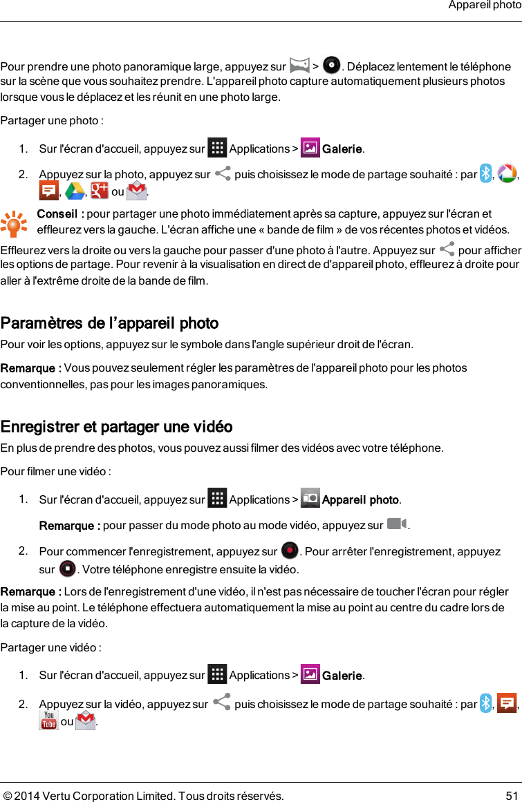 Pour prendre une photo panoramique large, appuyez sur &gt; . Déplacez lentement le téléphonesur la scène que vous souhaitez prendre. L&apos;appareil photo capture automatiquement plusieurs photoslorsque vous le déplacez et les réunit en une photo large.Partager une photo :1. Sur l&apos;écran d&apos;accueil, appuyez sur Applications&gt; Galerie.2. Appuyez sur la photo, appuyez sur puis choisissez le mode de partage souhaité : par , ,, , ou .Conseil : pour partager une photo immédiatement après sa capture, appuyez sur l&apos;écran eteffleurez vers la gauche. L&apos;écran affiche une «bande de film » de vos récentes photos et vidéos.Effleurez vers la droite ou vers la gauche pour passer d&apos;une photo à l&apos;autre. Appuyez sur pour afficherles optionsde partage. Pour revenir à la visualisation en direct de d&apos;appareil photo, effleurez à droite pouraller à l&apos;extrême droite de la bande de film.Paramètres de l’appareil photoPour voir les options, appuyez sur le symbole dans l&apos;angle supérieur droit de l&apos;écran.Remarque: Vous pouvez seulement régler les paramètres de l&apos;appareil photo pour les photosconventionnelles, pas pour les images panoramiques.Enregistrer et partager une vidéoEn plus de prendre des photos, vous pouvez aussi filmer des vidéos avec votre téléphone.Pour filmer une vidéo :1. Sur l&apos;écran d&apos;accueil, appuyez sur Applications&gt; Appareil photo.Remarque: pour passer du mode photo au mode vidéo, appuyezsur .2. Pour commencer l&apos;enregistrement, appuyez sur . Pour arrêter l&apos;enregistrement, appuyezsur . Votre téléphone enregistre ensuite la vidéo.Remarque: Lors de l&apos;enregistrement d&apos;une vidéo, iln&apos;est pasnécessaire de toucher l&apos;écran pour réglerlamise au point. Le téléphone effectuera automatiquement la mise au point au centre du cadre lorsdelacapture de la vidéo.Partager une vidéo :1. Sur l&apos;écran d&apos;accueil, appuyez sur Applications&gt; Galerie.2. Appuyez sur la vidéo, appuyez sur puischoisissez le mode de partage souhaité : par , ,ou .Appareil photo© 2014 Vertu Corporation Limited. Tous droits réservés. 51