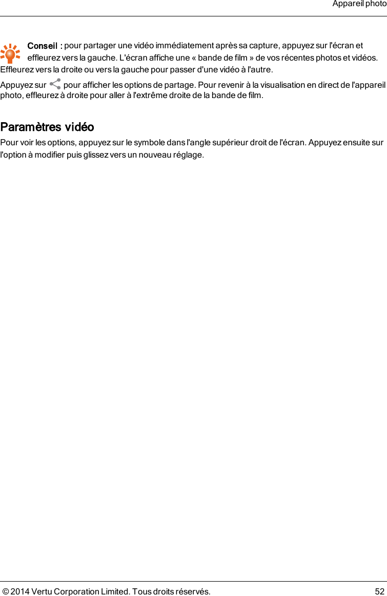 Conseil : pour partager une vidéo immédiatement après sa capture, appuyez sur l&apos;écran eteffleurez vers la gauche. L&apos;écran affiche une «bande de film » de vos récentes photos et vidéos.Effleurez vers la droite ou vers la gauche pour passer d&apos;une vidéo à l&apos;autre.Appuyez sur pour afficher lesoptions de partage. Pour revenir à la visualisation en direct de l&apos;appareilphoto, effleurez à droite pour aller à l&apos;extrême droite de la bande de film.Paramètres vidéoPour voir les options, appuyez sur le symbole dans l&apos;angle supérieur droit de l&apos;écran. Appuyez ensuite surl&apos;option à modifier puis glissez vers un nouveau réglage.Appareil photo© 2014 Vertu Corporation Limited. Tous droits réservés. 52