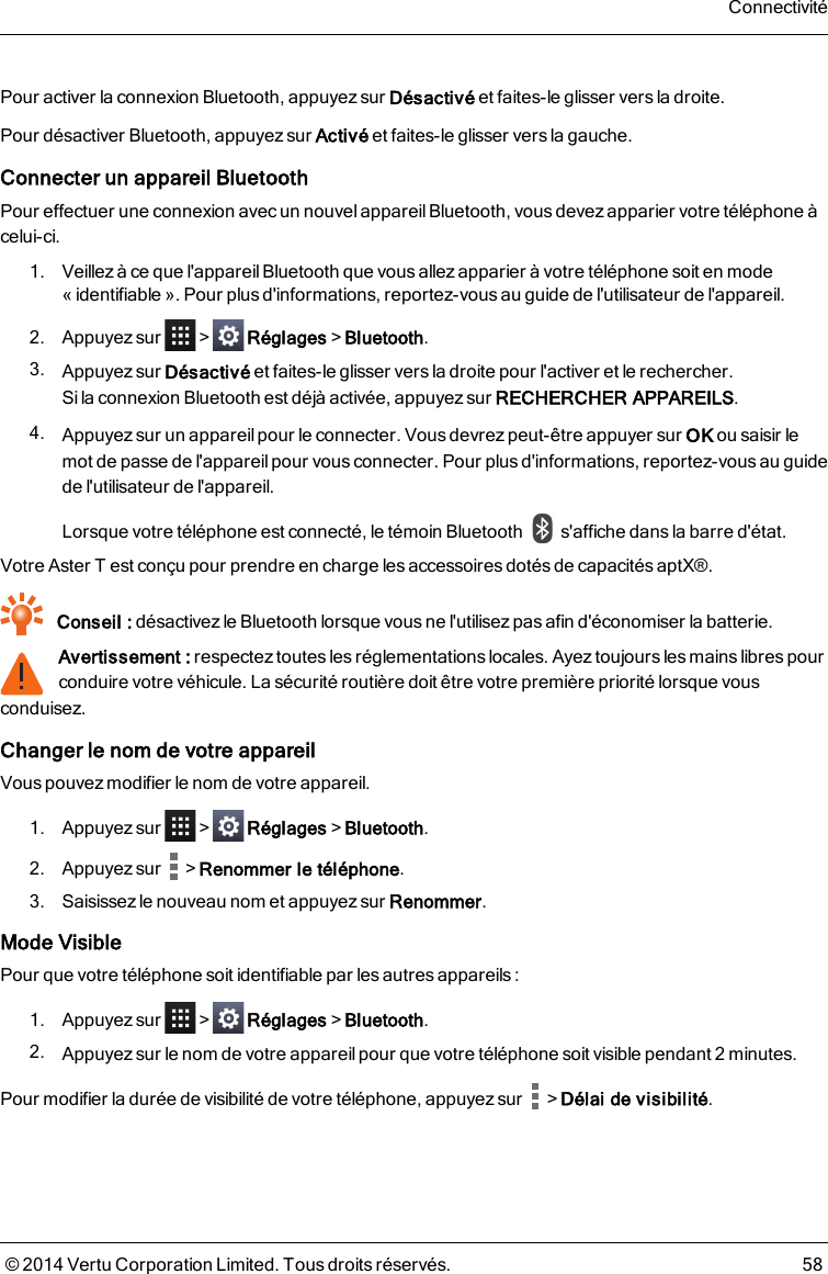 Pour activer la connexion Bluetooth, appuyez sur Désactivé et faites-le glisser vers la droite.Pour désactiver Bluetooth, appuyez sur Activé et faites-le glisser vers la gauche.Connecter un appareil BluetoothPour effectuer une connexion avec un nouvel appareil Bluetooth, vous devez apparier votre téléphone àcelui-ci.1. Veillez à ce que l&apos;appareil Bluetooth que vous allezapparier à votre téléphone soit en mode«identifiable». Pour plus d&apos;informations, reportez-vous au guide de l&apos;utilisateur de l&apos;appareil.2. Appuyez sur &gt; Réglages&gt;Bluetooth.3. Appuyez sur Désactivé et faites-le glisser vers la droite pour l&apos;activer et le rechercher.Silaconnexion Bluetooth est déjà activée, appuyez sur RECHERCHER APPAREILS.4. Appuyez sur un appareil pour le connecter. Vous devrez peut-être appuyer sur OK ou saisir lemot de passe de l&apos;appareilpour vous connecter. Pour plus d&apos;informations, reportez-vousau guidede l&apos;utilisateur de l&apos;appareil.Lorsque votre téléphone est connecté, le témoin Bluetooth s&apos;affiche dans la barre d&apos;état.Votre AsterTest conçu pour prendre en charge les accessoires dotés de capacités aptX®.Conseil : désactivezle Bluetooth lorsque vous ne l&apos;utilisez pas afin d&apos;économiser la batterie.Avertissement : respectez toutes les réglementations locales. Ayez toujours les mains libres pourconduire votre véhicule. La sécurité routière doit être votre première priorité lorsque vousconduisez.Changer le nom de votre appareilVous pouvez modifier le nom de votre appareil.1. Appuyez sur &gt; Réglages&gt;Bluetooth.2. Appuyez sur &gt;Renommer le téléphone.3. Saisissez le nouveau nom et appuyez sur Renommer.Mode VisiblePour que votre téléphone soit identifiable par les autres appareils :1. Appuyez sur &gt; Réglages&gt;Bluetooth.2. Appuyez sur le nom de votre appareilpour que votre téléphone soit visible pendant 2 minutes.Pour modifier la durée de visibilité de votre téléphone, appuyezsur &gt;Délai de visibilité.Connectivité© 2014 Vertu Corporation Limited. Tous droits réservés. 58