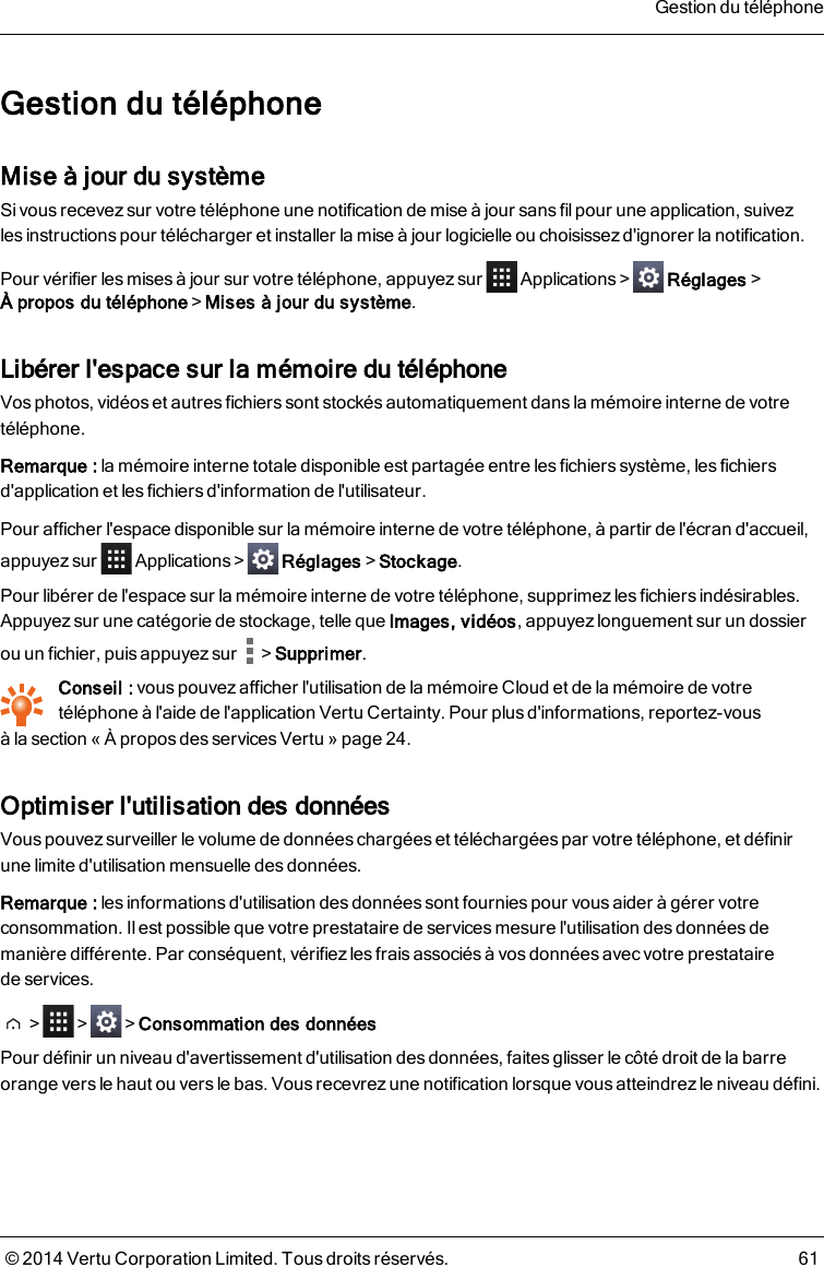 Gestion du téléphoneMise à jour du systèmeSi vous recevez sur votre téléphone une notification de mise à jour sans fil pour une application, suivezlesinstructions pour télécharger et installer la mise à jour logicielle ou choisissez d&apos;ignorer la notification.Pour vérifier les mises à jour sur votre téléphone, appuyez sur Applications&gt; Réglages&gt;À propos du téléphone&gt;Mises à jour du système.Libérer l&apos;espace sur la mémoire dutéléphoneVos photos, vidéos et autres fichiers sont stockés automatiquement dans la mémoire interne de votretéléphone.Remarque: la mémoire interne totale disponible est partagée entre les fichiers système, les fichiersd&apos;application et les fichiers d&apos;information de l&apos;utilisateur.Pour afficher l&apos;espace disponible sur la mémoire interne de votre téléphone, à partir de l&apos;écran d&apos;accueil,appuyez sur Applications&gt; Réglages&gt;Stockage.Pour libérer de l&apos;espace sur la mémoire interne de votre téléphone, supprimez les fichiers indésirables.Appuyez sur une catégorie de stockage, telle que Images, vidéos, appuyez longuement sur un dossierou un fichier, puis appuyez sur &gt;Supprimer.Conseil : vous pouvezafficher l&apos;utilisation de la mémoire Cloud et de la mémoire de votretéléphone à l&apos;aide de l&apos;application Vertu Certainty. Pour plus d&apos;informations, reportez-vousàlasection « À propos des servicesVertu » page24.Optimiser l&apos;utilisation des donnéesVouspouvez surveiller le volume de donnéeschargées et téléchargées par votre téléphone, et définirunelimite d&apos;utilisation mensuelle des données.Remarque: les informations d&apos;utilisation des données sont fournies pour vous aider à gérer votreconsommation. Il est possible que votre prestataire de services mesure l&apos;utilisation des données demanière différente. Par conséquent, vérifiez les frais associés à vos données avec votre prestatairedeservices.&gt; &gt; &gt;Consommation des donnéesPour définir un niveau d&apos;avertissement d&apos;utilisation des données, faites glisser le côté droit de la barreorange vers le haut ou vers le bas. Vous recevrez une notification lorsque vous atteindrez le niveau défini.Gestion du téléphone© 2014 Vertu Corporation Limited. Tous droits réservés. 61