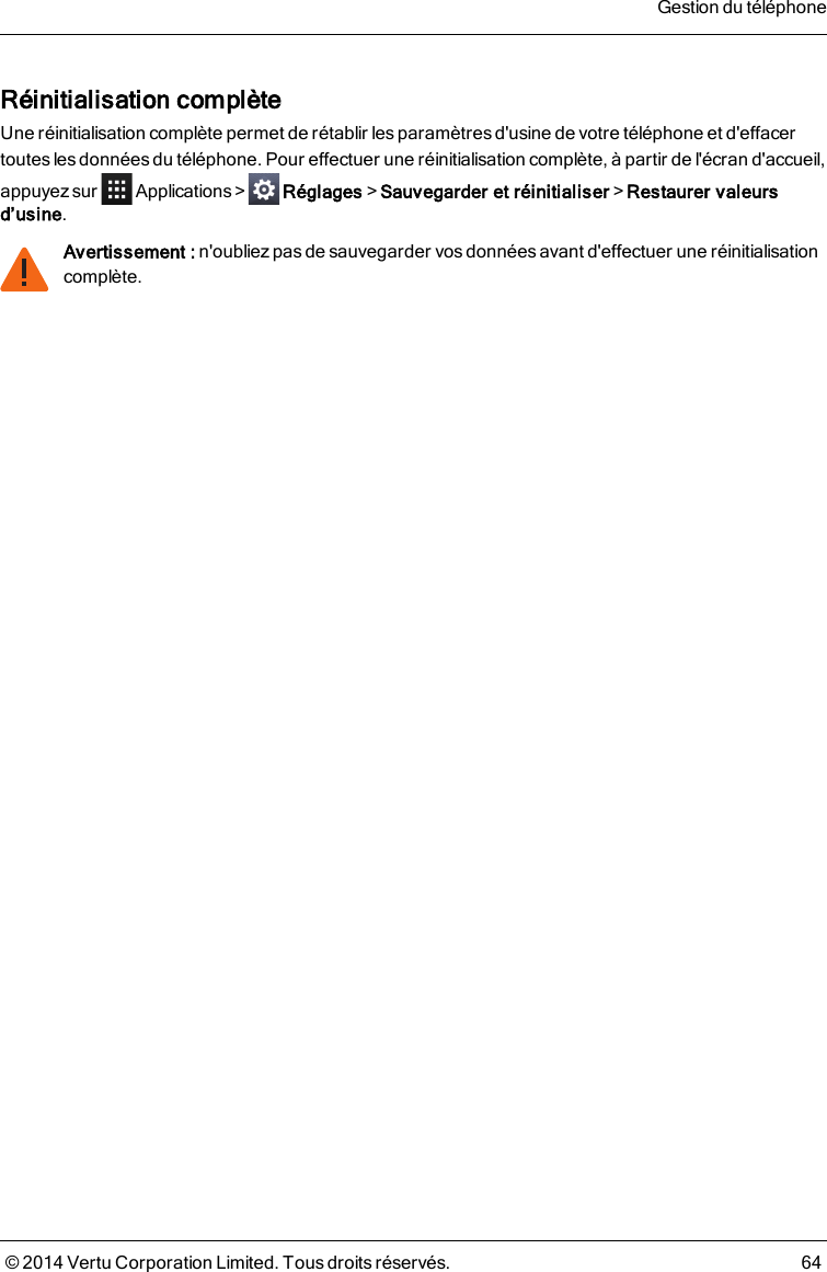 Réinitialisation complèteUne réinitialisation complète permet de rétablir les paramètres d&apos;usine de votre téléphone et d&apos;effacertoutes lesdonnées du téléphone. Pour effectuer une réinitialisation complète, à partir de l&apos;écran d&apos;accueil,appuyez sur Applications &gt; Réglages&gt;Sauvegarder et réinitialiser&gt;Restaurer valeursd’usine.Avertissement : n&apos;oubliez pas de sauvegarder vos données avant d&apos;effectuer une réinitialisationcomplète.Gestion du téléphone© 2014 Vertu Corporation Limited. Tous droits réservés. 64