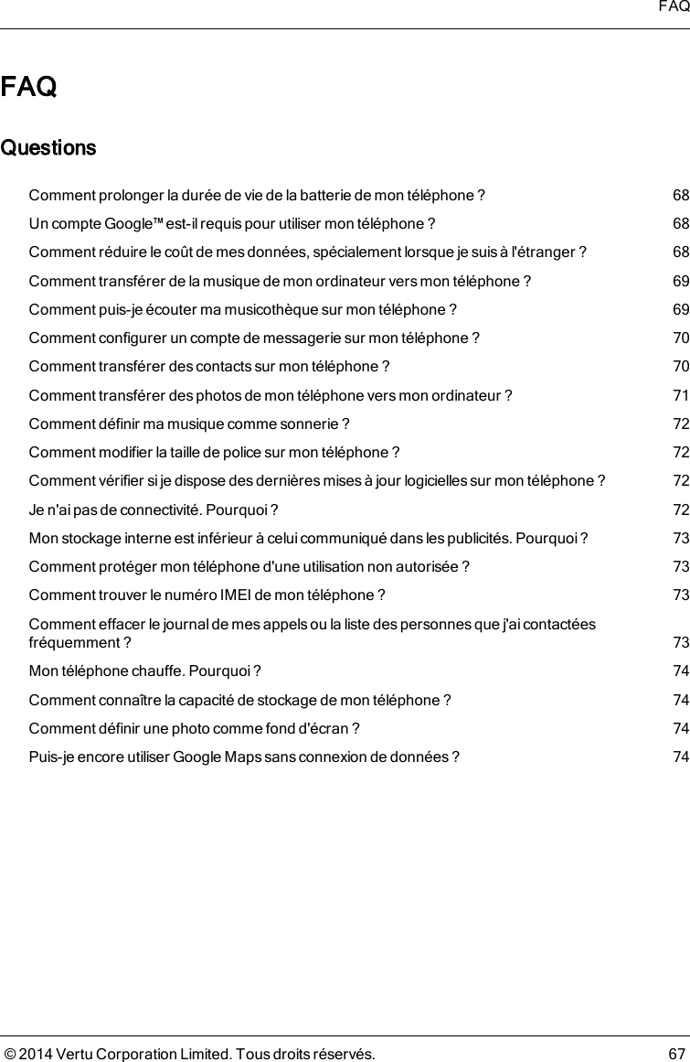 FAQQuestionsComment prolonger la durée de vie de la batterie de mon téléphone ? 68Un compte Google™ est-il requis pour utiliser mon téléphone ? 68Comment réduire le coût de mes données, spécialement lorsque je suis àl&apos;étranger ? 68Comment transférer de la musique de mon ordinateur versmon téléphone ? 69Comment puis-je écouter ma musicothèque sur mon téléphone? 69Comment configurer un compte de messagerie sur mon téléphone ? 70Comment transférer des contacts sur mon téléphone ? 70Comment transférer des photos de mon téléphone vers monordinateur ? 71Comment définir ma musique comme sonnerie ? 72Comment modifier la taille de police sur mon téléphone ? 72Comment vérifier si je dispose des dernières mises à jour logicielles sur mon téléphone? 72Je n&apos;ai pas de connectivité. Pourquoi ? 72Mon stockage interne est inférieur à celui communiqué dans les publicités. Pourquoi ? 73Comment protéger mon téléphone d&apos;une utilisation non autorisée ? 73Comment trouver le numéro IMEI de mon téléphone ? 73Comment effacer le journalde mes appelsou la liste des personnes que j&apos;aicontactéesfréquemment? 73Mon téléphone chauffe. Pourquoi ? 74Comment connaître la capacité de stockage de mon téléphone ? 74Comment définir une photo comme fond d&apos;écran ? 74Puis-jeencore utiliserGoogle Mapssans connexion de données? 74FAQ© 2014 Vertu Corporation Limited. Tous droits réservés. 67