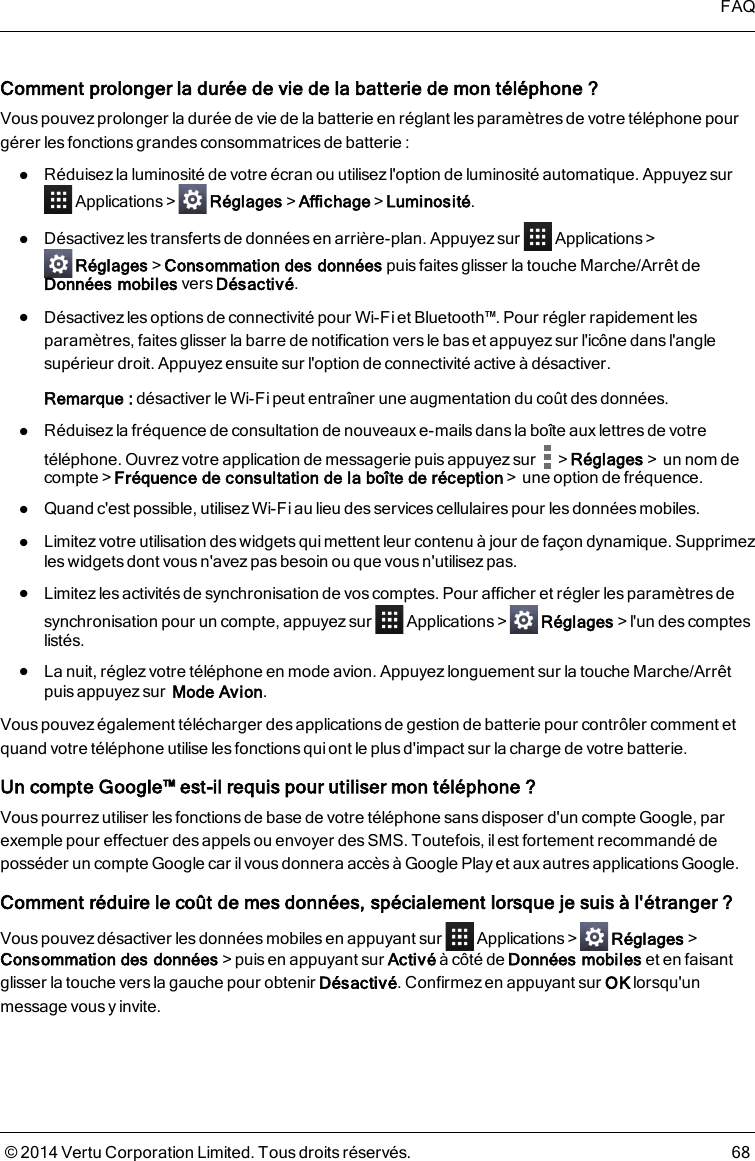 Comment prolonger la durée de vie de la batterie de mon téléphone ?Vous pouvez prolonger la durée de vie de la batterie en réglant les paramètres de votre téléphone pourgérer les fonctions grandes consommatrices de batterie:lRéduisez la luminosité de votre écran ou utilisez l&apos;option de luminosité automatique. AppuyezsurApplications&gt; Réglages&gt;Affichage&gt;Luminosité.lDésactivez les transferts de données en arrière-plan. Appuyez sur Applications&gt;Réglages&gt;Consommation des données puis faites glisser la touche Marche/Arrêt deDonnées mobiles vers Désactivé.lDésactivez les options de connectivité pour Wi-Fi et Bluetooth™. Pour régler rapidement lesparamètres, faitesglisser la barre de notification versle bas et appuyez sur l&apos;icône dans l&apos;anglesupérieur droit. Appuyez ensuite sur l&apos;option de connectivité active à désactiver.Remarque: désactiver le Wi-Fi peut entraîner une augmentation du coût des données.lRéduisez la fréquence de consultation de nouveaux e-mailsdans la boîte aux lettresde votretéléphone. Ouvrez votre application de messagerie puis appuyez sur &gt;Réglages&gt;un nom decompte&gt;Fréquence de consultation de la boîte de réception&gt;une option de fréquence.lQuand c&apos;est possible, utilisez Wi-Fi au lieu des services cellulaires pour les données mobiles.lLimitez votre utilisation des widgets qui mettent leur contenu à jour de façon dynamique. Supprimezles widgets dont vous n&apos;avez pas besoin ou que vous n&apos;utilisez pas.lLimitez les activités de synchronisation de vos comptes. Pour afficher et régler les paramètres desynchronisation pour un compte, appuyez sur Applications&gt; Réglages&gt;l&apos;un des compteslistés.lLa nuit, réglez votre téléphone en mode avion. Appuyez longuement sur la touche Marche/Arrêtpuis appuyez sur Mode Avion.Vouspouvez également télécharger des applications de gestion de batterie pour contrôler comment etquand votre téléphone utilise lesfonctions qui ont le plusd&apos;impact sur la charge de votre batterie.Un compte Google™ est-il requis pour utiliser mon téléphone ?Vous pourrez utiliser les fonctions de base de votre téléphone sans disposer d&apos;un compte Google, parexemple pour effectuer des appels ou envoyer des SMS. Toutefois, il est fortement recommandé deposséder un compte Google car ilvous donnera accès à Google Play et aux autres applications Google.Comment réduire le coût de mes données, spécialement lorsque je suis àl&apos;étranger ?Vous pouvez désactiver les données mobiles en appuyant sur Applications&gt; Réglages&gt;Consommation des données&gt;puis en appuyant sur Activé à côté de Données mobiles et en faisantglisser la touche vers la gauche pour obtenir Désactivé. Confirmez en appuyant sur OK lorsqu&apos;unmessage vous y invite.FAQ© 2014 Vertu Corporation Limited. Tous droits réservés. 68