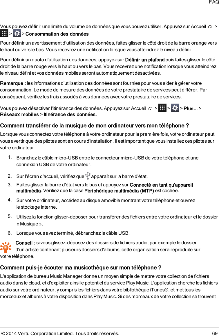 Vous pouvez définir une limite du volume de données que vous pouvez utiliser. Appuyez sur Accueil &gt;&gt; &gt;Consommation des données.Pour définir un avertissement d&apos;utilisation desdonnées, faites glisser le côté droit de la barre orange versle haut ou vers le bas. Vous recevrez une notification lorsque vousatteindrez le niveau défini.Pour définir un quota d&apos;utilisation des données, appuyez sur Définir un plafond puis faites glisser le côtédroit de la barre rouge vers le haut ou versle bas. Vous recevrez une notification lorsque vous atteindrezle niveau défini et vos données mobiles seront automatiquement désactivées.Remarque: les informations d&apos;utilisation des données sont fournies pour vous aider à gérer votreconsommation. Le mode de mesure des données de votre prestataire de servicespeut différer. Parconséquent, vérifiez les frais associés à vos données avec votre prestataire de services.Vous pouvez désactiver l&apos;itinérance des données. Appuyez sur Accueil &gt; &gt; &gt;Plus...&gt;Réseaux mobiles&gt;Itinérance des données.Comment transférer de la musique de mon ordinateur vers mon téléphone ?Lorsque vous connectez votre téléphone à votre ordinateur pour la première fois, votre ordinateur peutvous avertir que des pilotes sont en cours d&apos;installation. Il est important que vous installiez ces pilotes survotre ordinateur.1. Branchez le câble micro-USB entre le connecteur micro-USB de votre téléphone et uneconnexion USB de votre ordinateur.2. Sur l&apos;écran d&apos;accueil, vérifiez que apparaît sur la barre d&apos;état.3. Faites glisser la barre d&apos;état vers le bas et appuyez sur Connecté en tant qu&apos;appareilmultimédia. Vérifiez que la case Périphérique multimédia (MTP) est cochée.4. Sur votre ordinateur, accédezau disque amovible montrant votre téléphone et ouvrezlestockage interne.5. Utilisez la fonction glisser-déposer pour transférer des fichiers entre votre ordinateur et le dossier« Musique ».6. Lorsque vous avez terminé, débranchez le câble USB.Conseil : si vous glissez-déposez des dossiers de fichiers audio, par exemple le dossierd&apos;unartiste contenant plusieurs dossiers d&apos;albums, cette organisation sera reproduite survotretéléphone.Comment puis-je écouter ma musicothèque sur mon téléphone?L&apos;application de bureau Music Manager donne un moyen simple de mettre votre collection de fichiersaudio dans le cloud, et d&apos;exploiter ainsile potentieldu service Play Music. L&apos;application cherche les fichiersaudio sur votre ordinateur, y compris les fichiers dans votre bibliothèque iTunes®, et met tous lesmorceaux et albums à votre disposition dans Play Music. Si des morceaux de votre collection se trouventFAQ© 2014 Vertu Corporation Limited. Tous droits réservés. 69