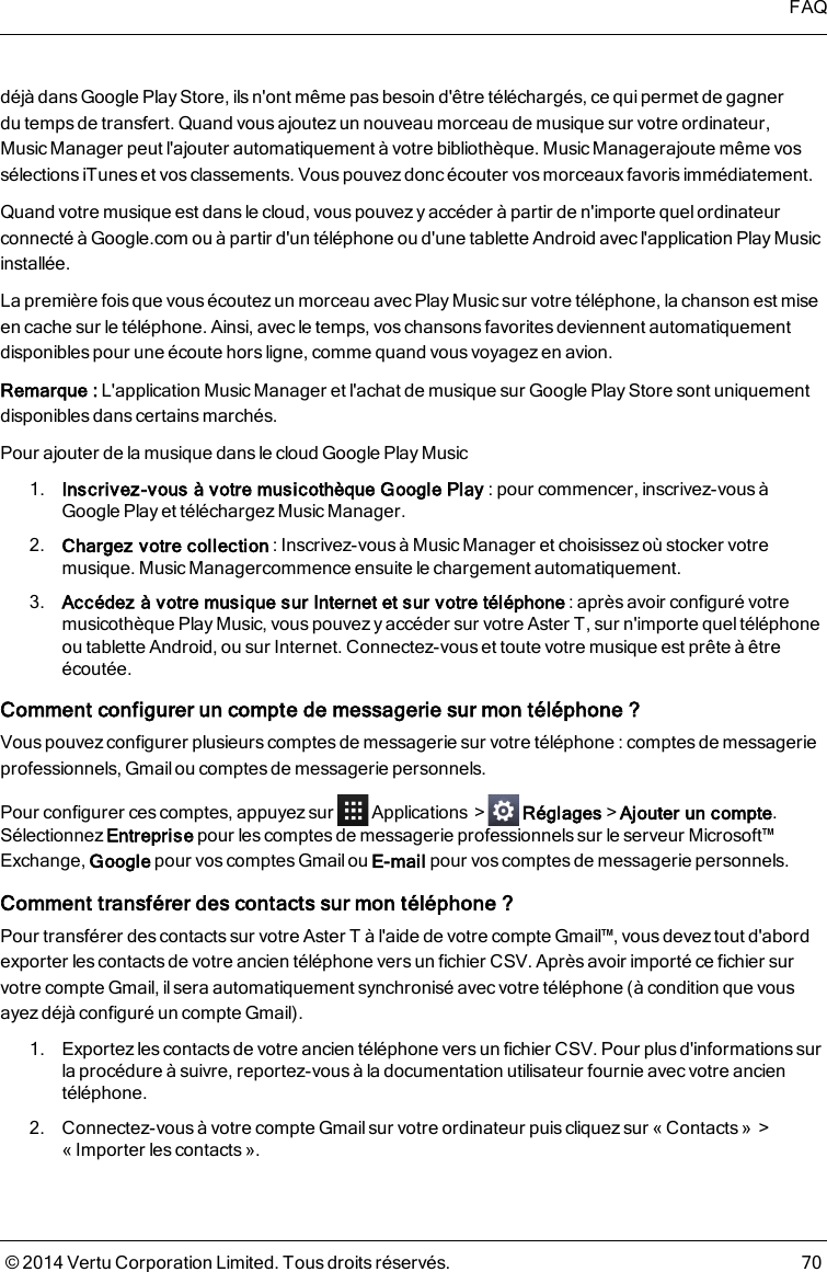 déjà dans Google Play Store, ils n&apos;ont même pas besoin d&apos;être téléchargés, ce qui permet de gagnerdutempsde transfert. Quand vous ajoutez un nouveau morceau de musique sur votre ordinateur,Music Manager peut l&apos;ajouter automatiquement à votre bibliothèque. Music Managerajoute même vossélections iTunes et vos classements. Vous pouvez donc écouter vos morceaux favoris immédiatement.Quand votre musique est dans le cloud, vous pouvez y accéder à partir de n&apos;importe quel ordinateurconnecté à Google.com ou à partir d&apos;un téléphone ou d&apos;une tablette Android avecl&apos;application Play Musicinstallée.La première fois que vous écoutez un morceau avec Play Music sur votre téléphone, la chanson est miseen cache sur le téléphone. Ainsi, avec le temps, voschansons favoritesdeviennent automatiquementdisponibles pour une écoute hors ligne, comme quand vous voyagez en avion.Remarque: L&apos;application Music Manager et l&apos;achat de musique sur Google Play Storesont uniquementdisponibles dans certains marchés.Pour ajouter de la musique dans le cloud Google PlayMusic1. Inscrivez-vous à votre musicothèque Google Play: pour commencer, inscrivez-vous àGoogle Play et téléchargez Music Manager.2. Chargez votre collection: Inscrivez-vous à Music Manager et choisissez où stocker votremusique. Music Managercommence ensuite le chargement automatiquement.3. Accédez à votre musique sur Internet et sur votre téléphone: après avoir configuré votremusicothèque Play Music, vous pouvez y accéder sur votre AsterT, sur n&apos;importe quel téléphoneou tablette Android, ou sur Internet. Connectez-vous et toute votre musique est prête à êtreécoutée.Comment configurer un compte de messagerie sur mon téléphone ?Vous pouvez configurer plusieurs comptes de messagerie sur votre téléphone : comptes de messagerieprofessionnels, Gmail ou comptes de messagerie personnels.Pour configurer ces comptes, appuyez sur Applications &gt; Réglages&gt;Ajouter un compte.Sélectionnez Entreprise pour les comptes de messagerie professionnels sur le serveur Microsoft™Exchange, Google pour vos comptes Gmail ou E-mail pour vos comptes de messagerie personnels.Comment transférer des contacts sur mon téléphone ?Pour transférer des contacts sur votre AsterT à l&apos;aide de votre compte Gmail™, vous devez tout d&apos;abordexporter les contacts de votre ancien téléphone vers un fichier CSV. Après avoir importé ce fichier survotre compte Gmail, il sera automatiquement synchronisé avec votre téléphone (à condition que vousayez déjà configuré un compte Gmail).1. Exportezles contacts de votre ancien téléphone vers un fichier CSV. Pour plus d&apos;informations surla procédure à suivre, reportez-vous à la documentation utilisateur fournie avec votre ancientéléphone.2. Connectez-vous à votre compte Gmail sur votre ordinateur puis cliquez sur « Contacts» &gt;« Importer les contacts ».FAQ© 2014 Vertu Corporation Limited. Tous droits réservés. 70