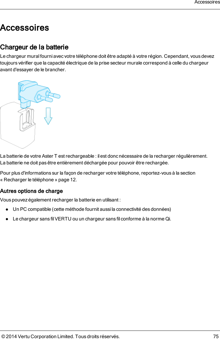 AccessoiresChargeur de la batterieLe chargeur mural fourni avec votre téléphone doit être adapté à votre région. Cependant, vous deveztoujoursvérifier que la capacité électrique de la prise secteur murale correspond à celle du chargeuravant d&apos;essayer de le brancher.La batterie de votre AsterT est rechargeable: il est donc nécessaire de la recharger régulièrement.Labatterie ne doit pas être entièrement déchargée pour pouvoir être rechargée.Pour plusd&apos;informationssur la façon de recharger votre téléphone, reportez-vous à la section«Recharger le téléphone» page 12.Autres options de chargeVous pouvez également recharger la batterie en utilisant :lUn PC compatible (cette méthode fournit aussi la connectivité des données)lLe chargeur sans fil VERTU ou un chargeur sans fil conforme à la norme Qi.Accessoires© 2014 Vertu Corporation Limited. Tous droits réservés. 75